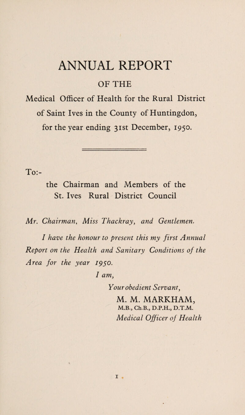 ANNUAL REPORT OF THE Medical Officer of Health for the Rural District of Saint Ives in the County of Huntingdon, for the year ending 31st December, 1950. To:- the Chairman and Members of the St. Ives Rural District Council Mr. Chairman, Miss Thackray, and Gentlemen, I have the honour to present this my first Annual Report on the Health and Sanitary Conditions of the Area for the year 1950. I am, Your obedient Servant, M. M. MARKHAM, M.B., Ch.B.j D.P.H.j D.T.M. Medical Officer of Health