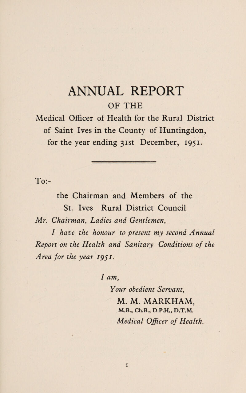 ANNUAL REPORT OF THE xMedical Officer of Health for the Rural District of Saint Ives in the County of Huntingdon, for the year ending 31st December, 1951. To:- the Chairman and Members of the St. Ives Rural District Council Mr, Chairman, Ladies and Gentlemen, I have the honour to present my second Annual Report on the Health and Sanitary Conditions of the Area for the year 1951. I am. Your obedient Servant, M. M. MARKHAM, M.B., Ch.B., D.P.H., D.T.M. Medical Officer of Health.