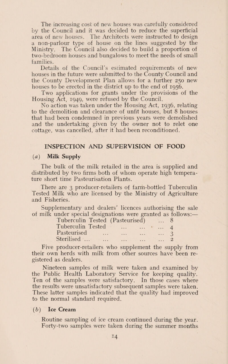 The increasing cost of new houses was carefully considered by the Council and it was decided to reduce the superficial area of new houses. The Architects were instructed to design a non-parlour type of house on the lines suggested by the Ministry. The Council also decided to build a proportion of two-bedroom houses and bungalows to meet the needs of small families. Details of the Council’s estimated requirements of new houses in the future were submitted to the County Council and the County Development Plan allows for a further 250 new houses to be erected in the district up to the end of 1956. Two applications for grants under the provisions of the Housing Act, 1949, were refused by the Council. No action was taken under the Housing Act, 1936, relating to the demolition and clearance of unfit houses, but 8 houses that had been condemned in previous years were demolished and the undertaking given by the owner not to relet one cottage, was cancelled, after it had been reconditioned. INSPECTION AND SUPERVISION OF FOOD (a) Milk Supply The bulk of the milk retailed in the area is supplied and distributed by two firms both of whom operate high tempera¬ ture short time Pasteurisation Plants. There are 3 producer-retailers of farm-bottled Tuberculin Tested Milk who are licensed by the Ministry of Agriculture and Fisheries. Supplementary and dealers’ licences authorising the sale of milk under special designations were granted as follows:— Tuberculin Tested (Pasteurised) ... 8 Tuberculin Tested ... ... • ... 4 Pasteurised ... ... ... ... 3 Sterilised ... ... ... ... ... 2 Five producer-retailers who supplement the supply from their own herds with milk from other sources have been re¬ gistered as dealers. Nineteen samples of milk were taken and examined by the Public Health Laboratory Service for keeping quality. Ten of the samples were satisfactory. In those cases where the results were unsatisfactory subsequent samples were taken. These latter samples indicated that the quality had improved to the normal standard required. (h) Ice Cream Routine sampling of ice cream continued during the year. Forty-two samples were taken during the summer months