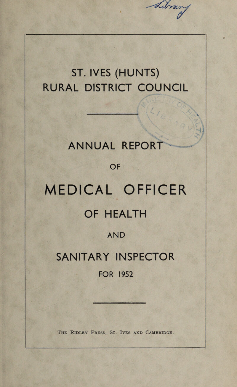 ST. IVES (HUNTS) RURAL DISTRICT COUNCIL ANNUAL REPORT - OF MEDICAL OFFICER OF HEALTH AND SANITARY INSPECTOR FOR 1952 The Ridley Press, St. Ives and Cambridge.