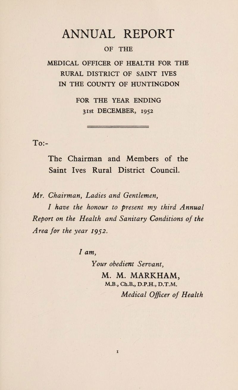 ANNUAL REPORT OF THE MEDICAL OFFICER OF HEALTH FOR THE RURAL DISTRICT OF SAINT IVES IN THE COUNTY OF HUNTINGDON FOR THE YEAR ENDING 31st DECEMBER, 1952 To:- The Chairman and Members of the Saint Ives Rural District Council. Mr. Chairmariy Ladies and Gentlemen, I have the honour to present my third Annual Report on the Health and Sanitary Conditions of the Area for the year 19s2. I am, Your obedient Servant, M. M. MARKHAM, M.B., Ch.B., D.P.H., D.T.M. Medical Officer of Health