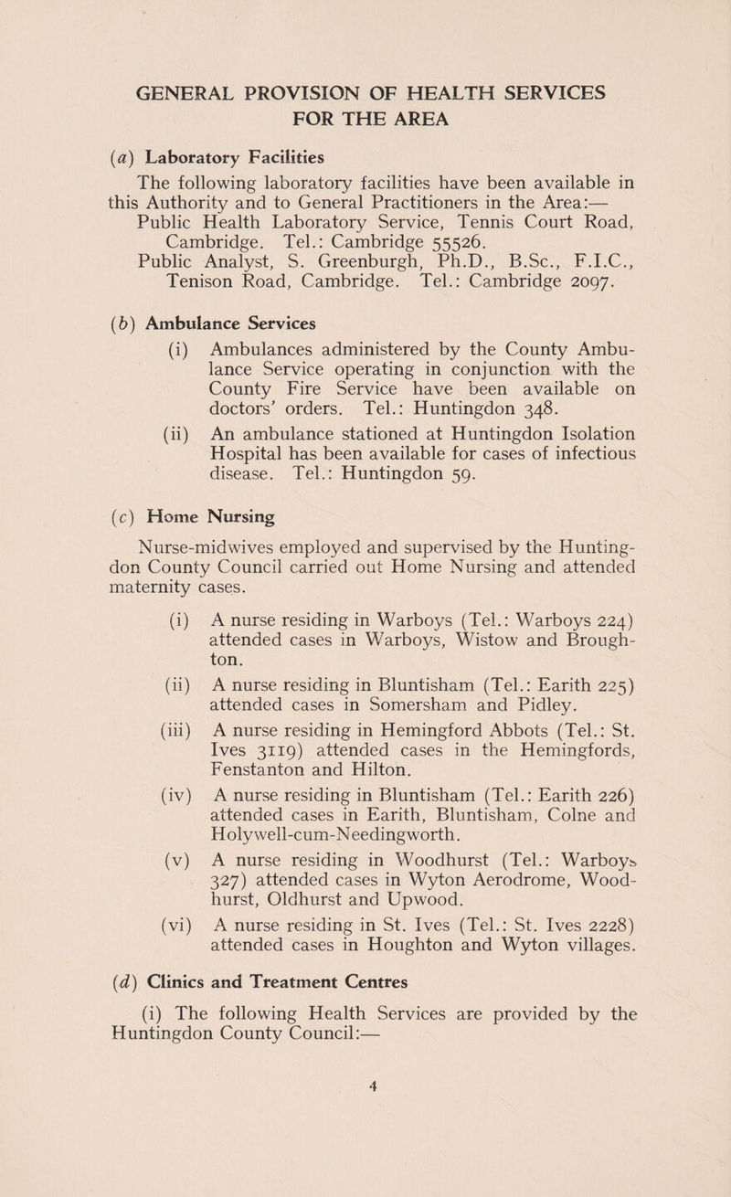 FOR THE AREA {a) Laboratory Facilities The following laboratory facilities have been available in this Authority and to General Practitioners in the Area:— Public Health Laboratory Service, Tennis Court Road, Cambridge. Tel.: Cambridge 55526. Public Analyst, S. Greenburgh, Ph.D., B.Sc., F.I.C., Tenison Road, Cambridge. Tel.: Cambridge 2097. (6) Ambulance Services (i) Ambulances administered by the County Ambu¬ lance Service operating in conjunction with the County Fire Service have been available on doctors' orders. Tel.: Huntingdon 348. (ii) An ambulance stationed at Huntingdon Isolation Hospital has been available for cases of infectious disease. Tel.: Huntingdon 59. (c) Home Nursing Nurse-midwives employed and supervised by the Hunting¬ don County Council carried out Home Nursing and attended maternity cases. (i) A nurse residing in Warboys (Tel.: V/arboys 224) attended cases in Warboys, Wistow and Brough¬ ton. (ii) A nurse residing in Bluntisham (Tel.: Earith 225) attended cases in Somersham and Pidley. (iii) A nurse residing in Hemingford Abbots (Tel.: St. Ives 3119) attended cases in the Hemingfords, Fenstanton and Hilton. (iv) A nurse residing in Bluntisham (Tel.: Earith 226) attended cases in Earith, Bluntisham, Colne and H oly well-cum-N eedingworth. (v) A nurse residing in Woodhurst (Tel.: Warboys 327) attended cases in Wyton Aerodrome, Wood¬ hurst, Oldhurst and Up wood. (vi) A nurse residing in St. Ives (Tel.: St. Ives 2228) attended cases in Houghton and Wyton villages. [d) Clinics and Treatment Centres (i) The following Health Services are provided by the Huntingdon County Council:—