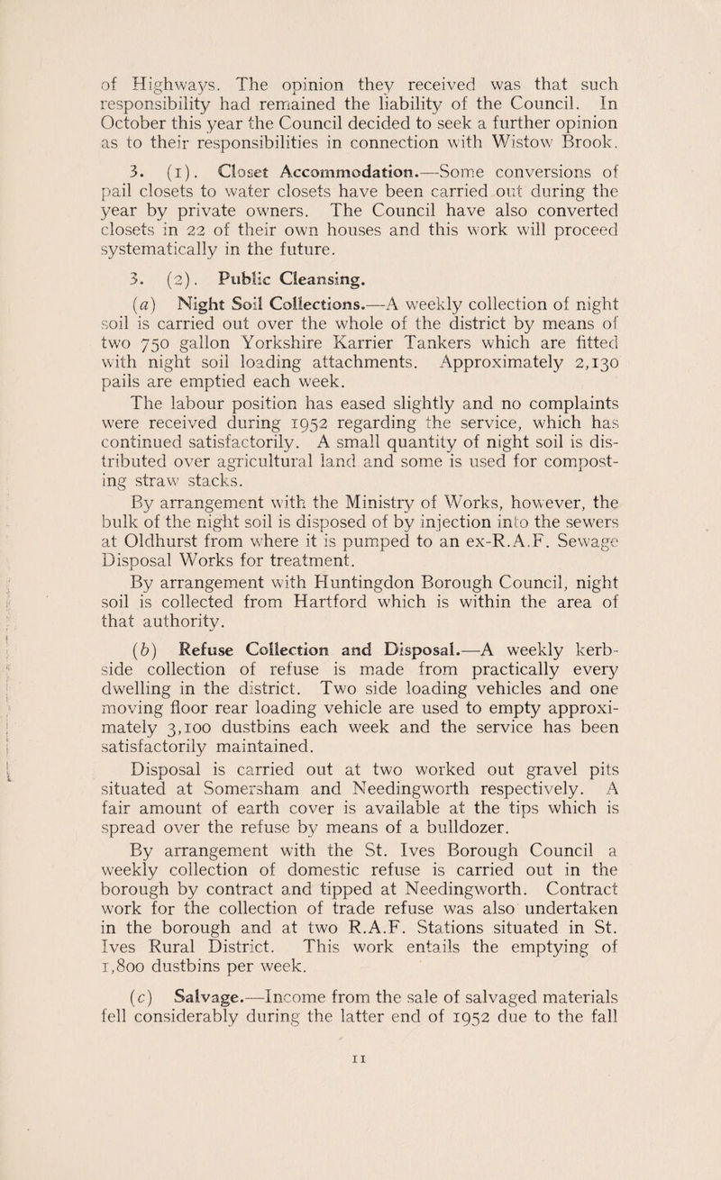 of Highwa^^s. The opinion they received was that such responsibility had remained the liability of the Council. In October this year the Council decided to seek a further opinion as to their responsibilities in connection with Wistow Brook. 3. (i). Cio set Accommodation.—vSorae conversions of pail closets to water closets have been carried out during the year by private owners. The Council have also converted closets in 22 of their own houses and this work will proceed systematically in the future. 3. (2). Public Cleansing. (a) Night Soil Collections.—A weekly collection of night soil is carried out over the whole of the district by means of two 750 gallon Yorkshire Karrier Tankers which are fitted with night soil loading attachments. Approximately 2,130 pails are emptied each week. The labour position has eased slightly and no complaints were received during 1952 regarding the service, which has continued satisfactorily. A small quantity of night soil is dis¬ tributed over agricultural land and some is used for compost¬ ing straw stacks. By arrangement with the Ministry of Works, however, the bulk of the night soil is disposed of by injection into the sewers at Oldhurst from v/here it is pumped to an ex-R. A.F. Sewage Disposal Works for treatment. By arrangement with Huntingdon Borough Council, night soil is collected from Hartford which is within the area of that authority. (b) Refuse Collection and Disposal.—A weekly kerb- side collection of refuse is made from practically every dwelling in the district. Two side loading vehicles and one moving floor rear loading vehicle are used to empty approxi¬ mately 3,100 dustbins each week and the service has been satisfactorily maintained. Disposal is carried out at two worked out gravel pits situated at Somersham and Needingworth respectively. A fair amount of earth cover is available at the tips which is spread over the refuse by means of a bulldozer. By arrangement with the St. Ives Borough Council a weekly collection of domestic refuse is carried out in the borough by contract and tipped at Needingworth. Contract work for the collection of trade refuse was also undertaken in the borough and at two R.A.F. Stations situated in St. Ives Rural District. This work entails the emptying of 1,800 dustbins per week. (c) Salvage.—Income from the sale of salvaged materials fell considerably during the latter end of 1952 due to the fall