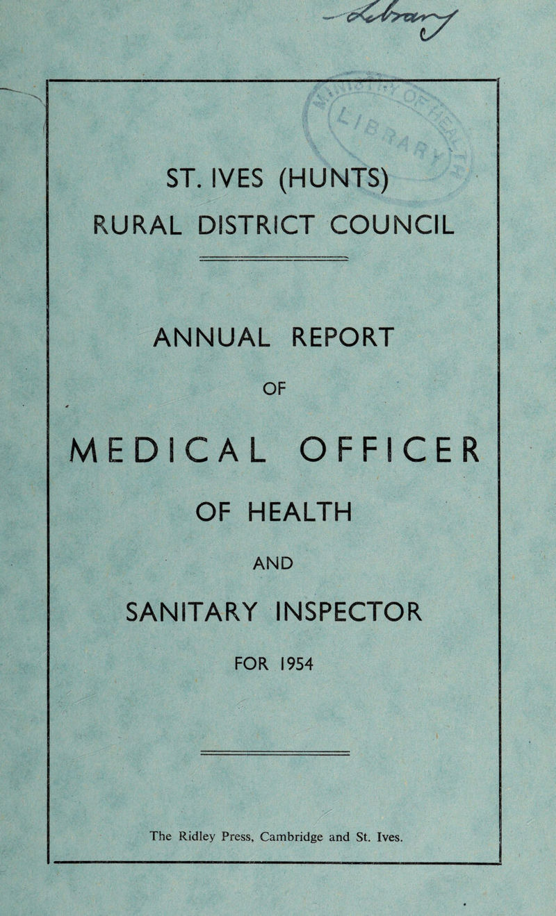 I ST. IVES (HUNTS) RURAL DISTRICT COUNCIL ANNUAL REPORT OF MEDICAL OFFICER OF HEALTH AND SANITARY INSPECTOR FOR 1954 The Ridley Press, Cambridge and St. Ives.