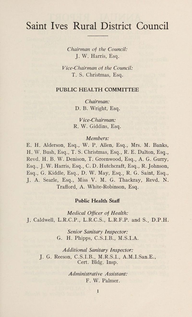 Saint Ives Rural District Council Chairman of the Council: J. W. Harris, Esq. Vice-Chairman of the Council: T. S. Christmas, Esq. PUBLIC HEALTH COMMITTEE Chairman: D. B. Wright, Esq. V ice-Chairman: R. W. Giddins, Esq. Members: E. H. Alderson, Esq., W. P. Allen, Esq., Mrs. M. Banks, H. W. Bush, Esq., T. S. Christmas, Esq., R. E. Dalton, Esq., Revd. H. B. W. Denison, T. Greenwood, Esq., A. G. Gurry, Esq., J. W. Harris, Esq., C. D. Hutchcraft, Esq., R. Johnson, Esq., G. Kiddle, Esq., D. W. May, Esq., R. G. Saint, Esq., J. A. Searle, Esq., Miss V. M. G. Thackray, Revd. N. Trafford, A. White-Robinson, Esq. Public Health Staff Medical Officer of Health: J. Caldwell, L.R.C.P., L.R.C.S., L.R.F.P. and S., D.P.H. Senior Sanitary Inspector: G. H. Phipps, C.S.I.B., M.S.I.A. Additional Sanitary Inspector: J. G. Reeson, C.S.I.B., M.R.S.I., A.M.I.San.E., Cert. Bldg. Insp. Administrative Assistant: F. W. Palmer.