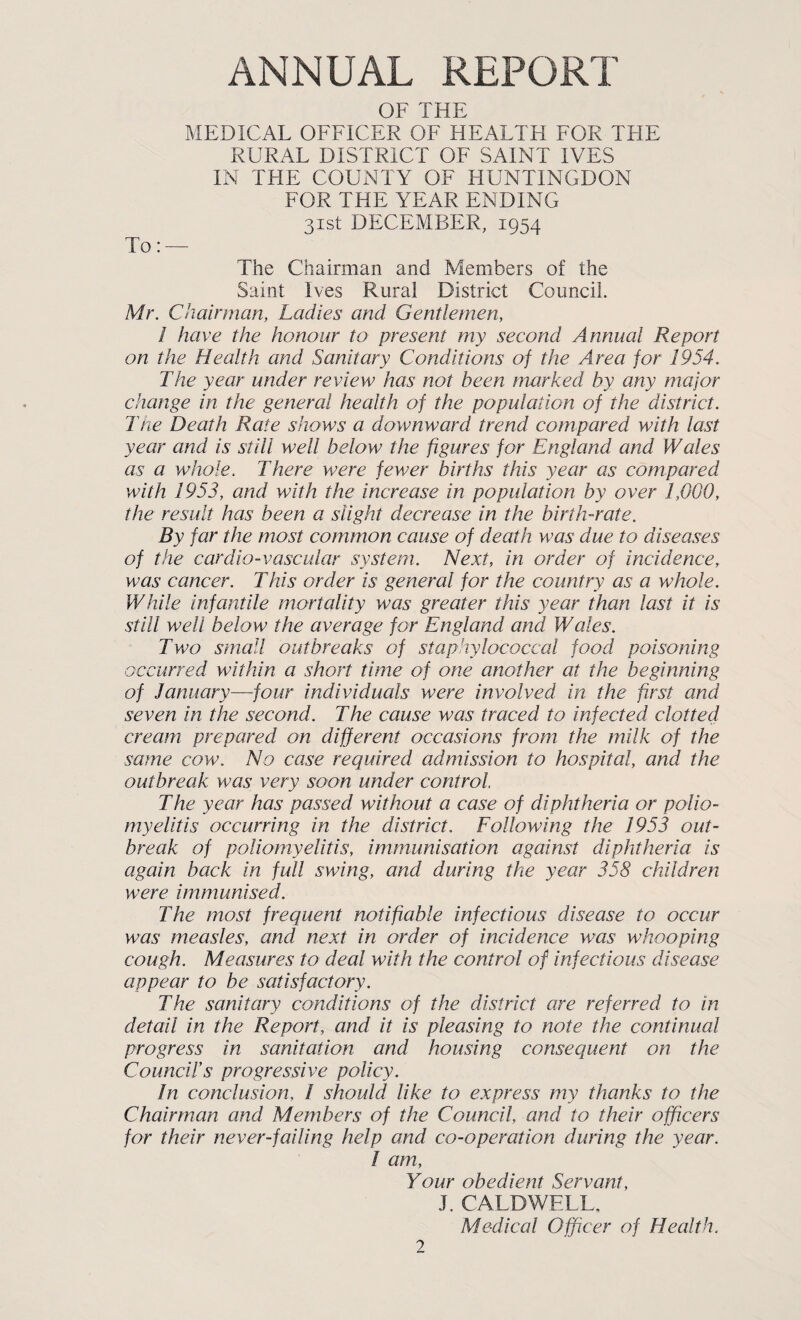 ANNUAL REPORT OF THE MEDICAL OEFICER OF HEALTH FOR TFIE RURAL DISTRICT OF SAINT IVES IN THE COUNTY OE HUNTINGDON EOR THE YEAR ENDING 31st DECEMBER, 1954 To: — The Chairman and Members of the Saint Ives Rural District Council. Mr. Chairman, Ladies and Gentlemen, 1 have the honour to present my second Annual Report on the Health and Sanitary Conditions of the Area for 1954. The year under review has not been marked by any major change in the general health of the population of the district. The Death Rate shows a downward trend compared with last year and is still well below the figures for England and Wales as a whole. There were fewer births this year as compared with 1953, and with the increase in population by over 1,000, the result has been a slight decrease in the birth-rate. By far the most common cause of death was due to diseases of the cardio-vascular system. Next, in order of incidence, was cancer. This order is general for the country as a whole. While infantile mortality was greater this year than last it is still well below the average for England and Wales. Two small outbreaks of staphylococcal food poisoning occurred within a short time of one another at the beginning of January—four individuals were involved in the first and seven in the second. The cause was traced to infected clotted cream prepared on different occasions from the milk of the same cow. No case required admission to hospital, and the outbreak was very soon under control The year has passed without a case of diphtheria or polio¬ myelitis occurring in the district. Following the 1953 out¬ break of poliomyelitis, immunisation against diphtheria is again back in full swing, and during the year 358 children were immunised. The most frequent notifiable infectious disease to occur was measles, and next in order of incidence was whooping cough. Measures to deal with the control of infectious disease appear to be satisfactory. The sanitary conditions of the district are referred to in detail in the Report, and it is pleasing to note the continual progress in sanitation and housing consequent on the Councirs progressive policy. In conclusion, 1 should like to express my thanks to the Chairman and Members of the Council, and to their officers for their never-failing help and co-operation during the year. / am. Your obedient Servant, J. CALDWELL, Medical Officer of Health.