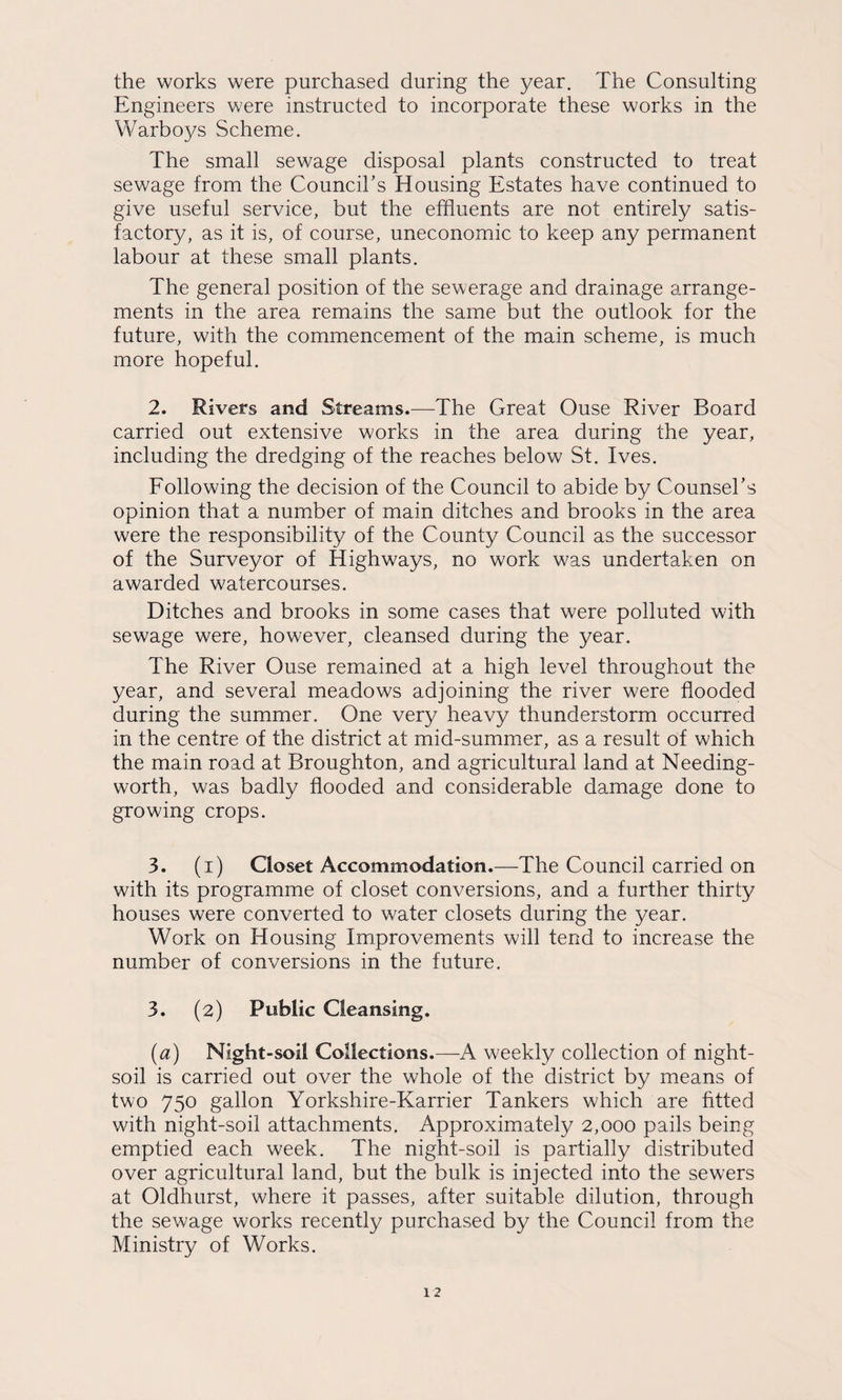 the works were purchased during the year. The Consulting Engineers were instructed to incorporate these works in the Warboys Scheme. The small sewage disposal plants constructed to treat sewage from the CounciTs Housing Estates have continued to give useful service, but the effluents are not entirely satis¬ factory, as it is, of course, uneconomic to keep any permanent labour at these small plants. The general position of the sewerage and drainage arrange¬ ments in the area remains the same but the outlook for the future, with the commencement of the main scheme, is much more hopeful. 2. Rivers and Streams.—The Great Ouse River Board carried out extensive works in the area during the year, including the dredging of the reaches below St. Ives. Eollowing the decision of the Council to abide by CounseTs opinion that a number of main ditches and brooks in the area were the responsibility of the County Council as the successor of the Surveyor of Highways, no work was undertaken on awarded watercourses. Ditches and brooks in some cases that were polluted with sewage were, however, cleansed during the year. The River Ouse remained at a high level throughout the year, and several meadows adjoining the river were flooded during the summer. One very heavy thunderstorm occurred in the centre of the district at mid-summer, as a result of which the main road at Broughton, and agricultural land at Needing- worth, was badly flooded and considerable damage done to growing crops. 3. (i) Closet Accommodation.—The Council carried on with its programme of closet conversions, and a further thirty houses were converted to water closets during the year. Work on Housing Improvements will tend to increase the number of conversions in the future. 3. (2) Public Cleansing. [a) Night-soil Collections.—A weekly collection of night- soil is carried out over the whole of the district by means of two 750 gallon Yorkshire-Karrier Tankers which are htted with night-soil attachments. Approximately 2,000 pails being emptied each week. The night-soil is partially distributed over agricultural land, but the bulk is injected into the sewers at Oldhurst, where it passes, after suitable dilution, through the sewage works recently purchased by the Council from the Ministry of Works.