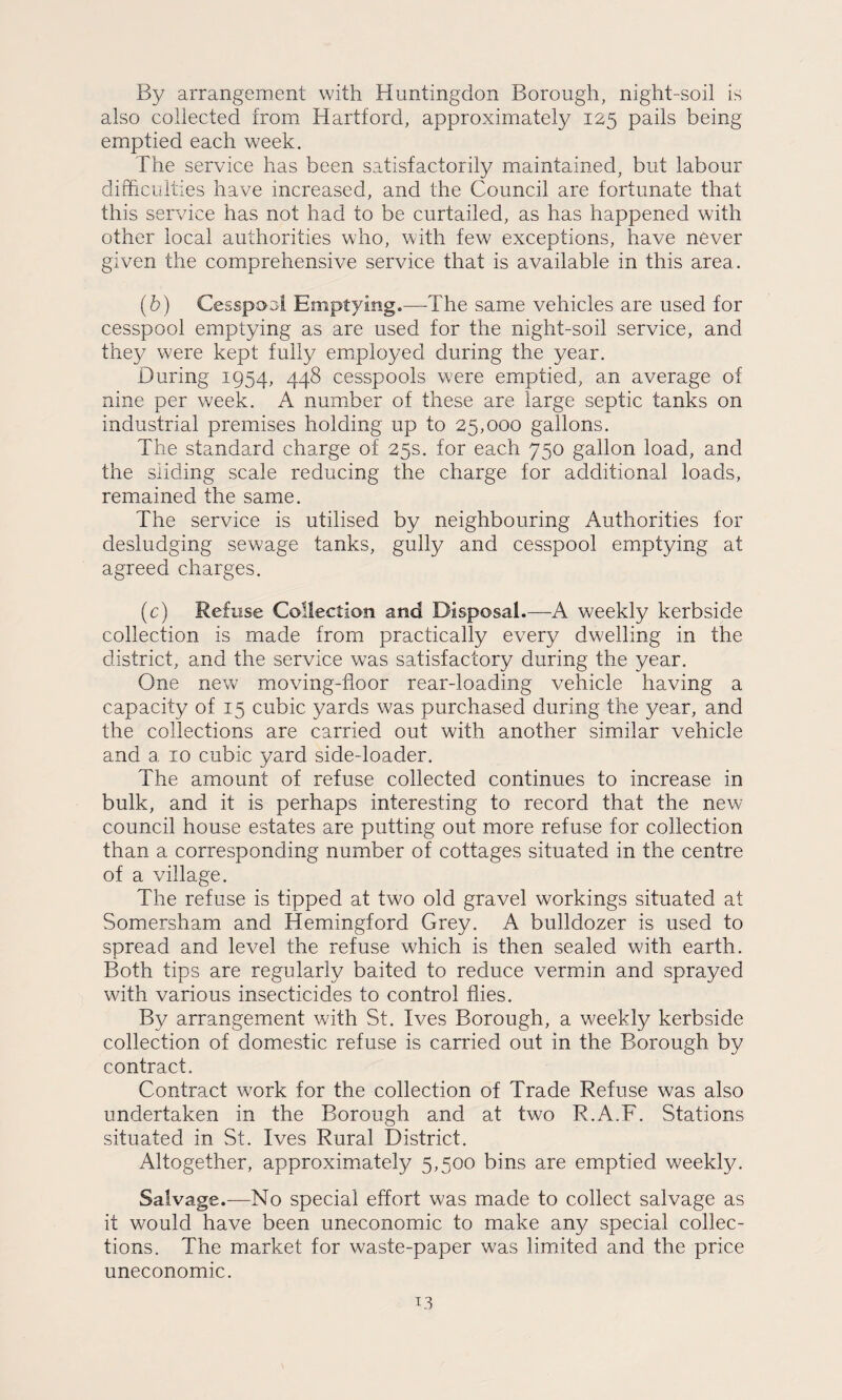 By arrangement with Huntingdon Borough, night-soil is also collected from Hartford, approximately 125 pails being emptied each week. The service has been satisfactorily maintained, but labour difficulties have increased, and the Council are fortunate that this service has not had to be curtailed, as has happened with other local authorities who, with few exceptions, have never given the comprehensive service that is available in this area. (b) Cesspoa! Emptying.—The same vehicles are used for cesspool emptying as are used for the night-soil service, and they were kept fully employed during the year. During 1954, 448 cesspools were emptied, an average of nine per week. A number of these are large septic tanks on industrial premises holding up to 25,000 gallons. The standard charge of 25s. for each 750 gallon load, and the sliding scale reducing the charge for additional loads, remained the same. The service is utilised by neighbouring Authorities for desludging sewage tanks, gully and cesspool emptying at agreed charges. (c) Refuse Collection and Disposal.—A weekly kerbside collection is made from practically every dwelling in the district, and the service was satisfactory during the year. One new moving-floor rear-loading vehicle having a capacity of 15 cubic yards was purchased during the year, and the collections are carried out with another similar vehicle and a 10 cubic yard side-loader. The amount of refuse collected continues to increase in bulk, and it is perhaps interesting to record that the new council house estates are putting out more refuse for collection than a corresponding number of cottages situated in the centre of a village. The refuse is tipped at two old gravel workings situated at Somersham and Hemingford Grey. A bulldozer is used to spread and level the refuse which is then sealed with earth. Both tips are regularly baited to reduce vermin and sprayed with various insecticides to control flies. By arrangement with St. Ives Borough, a weekly kerbside collection of domestic refuse is carried out in the Borough by contract. Contract work for the collection of Trade Refuse was also undertaken in the Borough and at two R.A.F. Stations situated in St. Ives Rural District. Altogether, approximately 5,500 bins are emptied weekly. Salvage.—No special effort was made to collect salvage as it would have been uneconomic to make any special collec¬ tions. The market for waste-paper was limited and the price uneconomic.