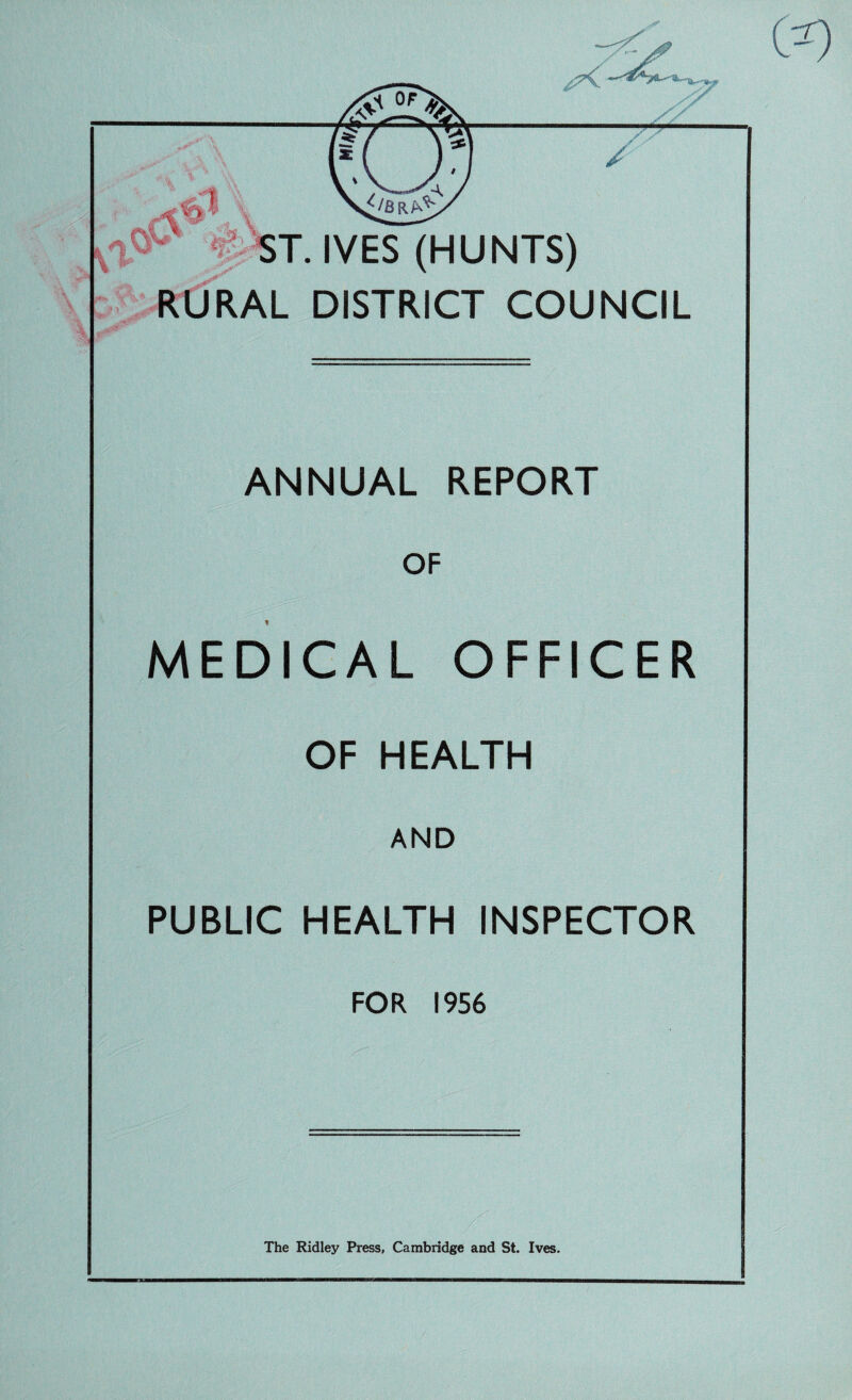 y/ % > . - •* . / Ql \\ .IVES (HUNTS) RURAL DISTRICT COUNCIL 'y ANNUAL REPORT OF MEDICAL OFFICER OF HEALTH AND PUBLIC HEALTH INSPECTOR FOR 1956 The Ridley Press, Cambridge and St. Ives. 09