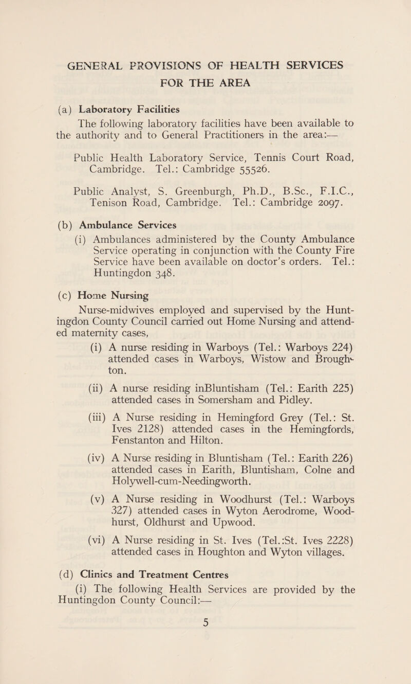 GENERAL PROVISIONS OF HEALTH SERVICES FOR THE AREA (a) Laboratory Facilities The following laboratory facilities have been available to the authority and to General Practitioners in the area:— Public Health Laboratory Service, Tennis Court Road, Cambridge. Teh: Cambridge 55526. Public Analyst, S. Greenburgh, Ph.D., B.Sc., F.I.C., Tenison Road, Cambridge. Tel.: Cambridge 2097. (b) Ambulance Services (i) Ambulances administered by the County Ambulance Service operating in conjunction with the County Fire Service have been available on doctor's orders. Tel.: Huntingdon 348. (c) Home Nursing Nurse-midwives employed and supervised by the Hunt¬ ingdon County Council carried out Home Nursing and attend¬ ed maternity cases, (i) A nurse residing in Warboys (Tel.: Warboys 224) attended cases in Warboys, Wistow and B roughs ton. (ii) A nurse residing inBluntisham (Tel.: Earith 225) attended cases in Somersham and Pidley. (iii) A Nurse residing in Hemingford Grey (Tel.: St. Ives 2128) attended cases in the Hemingfords, Fenstanton and Hilton. (iv) A Nurse residing in Bluntisham (Tel.: Earith 226) attended cases in Earith, Bluntisham, Colne and Holywell-cum-Needingworth. (v) A Nurse residing in Woodhurst (Tel.: Warboys 327) attended cases in Wyton Aerodrome, Wood¬ hurst, Oldhurst and Upwood. (vi) A Nurse residing in St. Ives (Tel.:St. Ives 2228) attended cases in Houghton and Wyton villages. (d) Clinics and Treatment Centres (i) The following Health Services are provided by the Huntingdon County Council:—