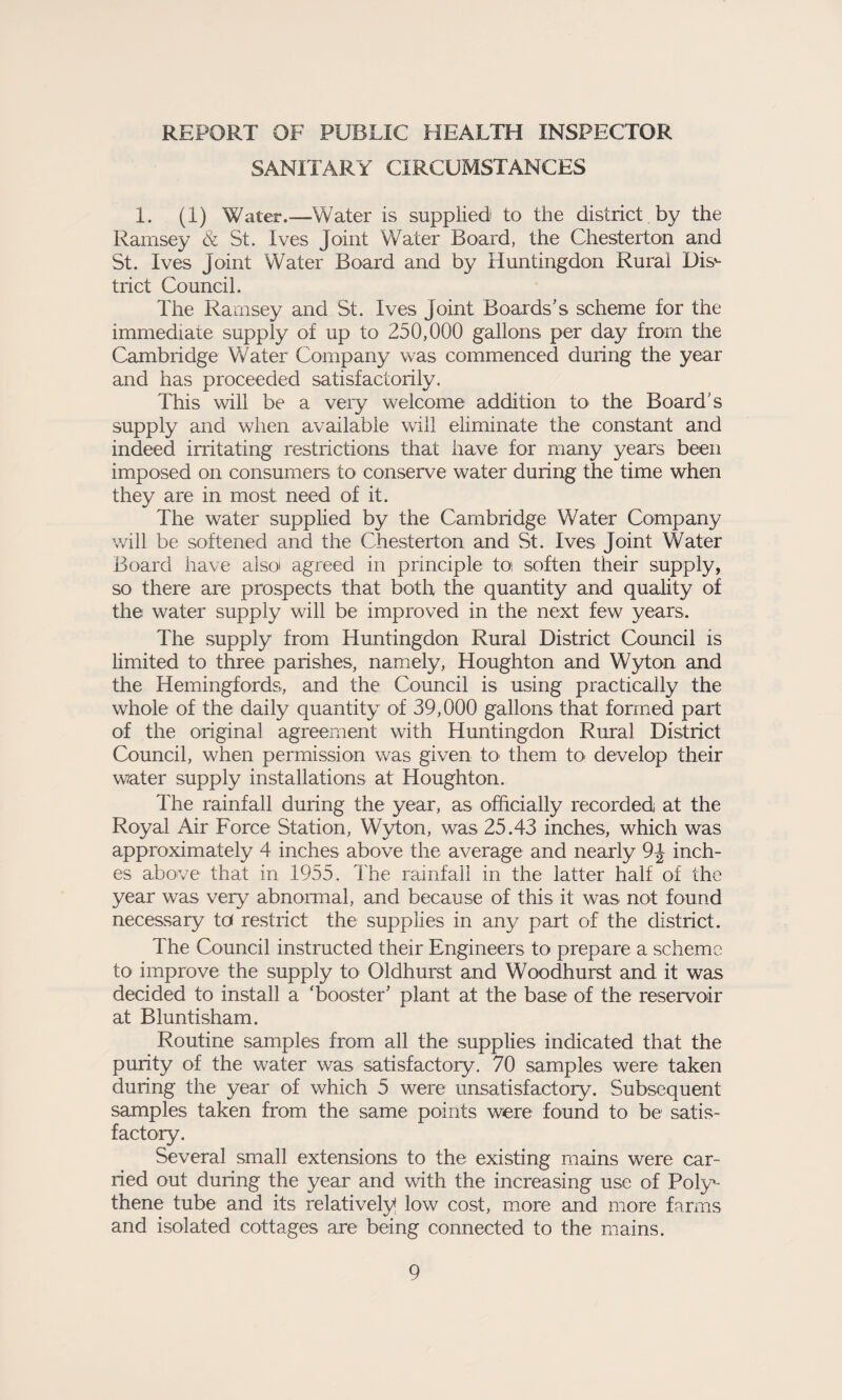 REPORT OF PUBLIC HEALTH INSPECTOR SANITARY CIRCUMSTANCES 1. (I) Water.—Water is supplied to the district by the Ramsey & St. Ives Joint Water Board, the Chesterton and St. Ives Joint Water Board and by Huntingdon Rural Dis^ trict Council. The Ramsey and St. Ives Joint Boards's scheme for the immediate supply of up to 250,000 gallons per day from the Cambridge Water Company was commenced during the year and has proceeded satisfactorily. This will be a very welcome addition to the Board's supply and when available will eliminate the constant and indeed irritating restrictions that have for many years been imposed on consumers to conserve water during the time when they are in most need of it. The water supplied by the Cambridge Water Company will be softened and the Chesterton and St. Ives Joint Water Board have alsoi agreed in principle toi soften their supply, so there are prospects that both the quantity and quality of the water supply will be improved in the next few years. The supply from Huntingdon Rural District Council is limited to three parishes, namely, Houghton and Wyton and the Hemingfords, and the Council is using practically the whole of the daily quantity of 39,000 gallons that formed part of the original agreement with Huntingdon Rural District Council, when permission was given to< them to> develop their water supply installations at Houghton. The rainfall during the year, as officially recorded at the Royal Air Force Station, Wyton, was 25.43 inches, which was approximately 4 inches above the average and nearly 9J inch¬ es above that in 1955. The rainfall in the latter half of the year was very abnormal, and because of this it was not found necessary td restrict the supplies in any part of the district. The Council instructed their Engineers to prepare a scheme to improve the supply to Oldhurst and Woodhurst and it was decided to install a 'booster' plant at the base of the reservoir at Bluntisham. Routine samples from all the supplies indicated that the purity of the water was satisfactory. 70 samples were taken during the year of which 5 were unsatisfactory. Subsequent samples taken from the same points were found to be satis¬ factory. Several small extensions to the existing mains were car¬ ried out during the year and with the increasing use of Poly¬ thene tube and its relatively* low cost, more and more farms and isolated cottages are being connected to the mains.