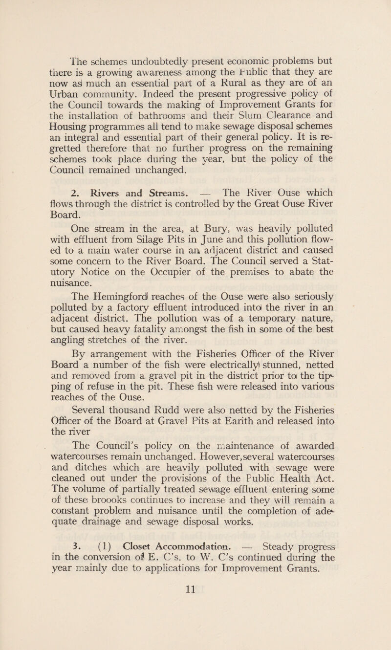 The schemes undoubtedly present economic problems but there is a growing awareness among the Public that they are now asl much an essential part of a Rural as they are of an Urban community. Indeed the present progressive policy of the Council towards the making of Improvement Grants for the installation of bathrooms and their Slum Clearance and Housing programmes all tend to make sewage disposal schemes an integral and essential part of their general policy. It is re¬ gretted therefore that no further progress on the remaining schemes took place during the year, but the policy of the Council remained unchanged. 2. Rivers and Streams. — The River Ouse which flows through the district is controlled by the Great Ouse River Board. One stream in the area, at Bury, was heavily polluted with effluent from Silage Pits in June and this pollution flow¬ ed to a main water course in an adjacent district and caused some concern to the River Board. The Council served a Stat¬ utory Notice on the Occupier of the premises to abate the nuisance. The Hemingfordi reaches of the Ouse were also seriously polluted by a factory effluent introduced into the river in an adjacent district. The pollution was of a temporary nature, but caused heavy fatality amongst the fish in some of the best angling! stretches of the river. By arrangement with the Fisheries Officer of the River Board a number of the fish were electrically) stunned, netted and removed from a gravel pit in the district prior tos the tip*- ping of refuse in the pit. These fish were released into various reaches of the Ouse. Several thousand Rudd were also netted by the Fisheries Officer of the Board at Gravel Pits at Earith and released into the river The Council’s policy on the maintenance of awarded watercourses remain unchanged. However,several watercourses and ditches which are heavily polluted with sewage were cleaned out under the provisions of the Public Health Act. The volume of partially treated sewage effluent entering some of these broooks continues to increase and they will remain a constant problem and nuisance until the completion of ade¬ quate drainage and sewage disposal works. 3. (1) Closet Accommodation. — Steady progress in the conversion of E. C’s. to W. C’s continued during the year mainly due to applications for Improvement Grants.