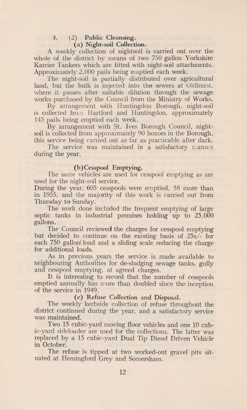 3, (2) Public Cleansing. (a) Night-soil Collection. A weekly collection of nightsoil is carried out over the whole of the district by means of two 750 gallon Yorkshire Karrier Tankers which are fitted with night-soil attachments. Approximately 2,000 pails being emptied each week. The night-soil is partially distributed over agricultural land, but the bulk is injected into the sewers at Oidhurst, where it passes after suitable dilution through the sewage works purchased by the Council from the Ministry of Works. By arrangement with Huntingdon Borough, night-soil is collected from Hartford and Huntingdon, approximately 145 pails being emptied each week. By arrangement with St. Ives Borough Council, night- soil is collected from approximately 90 houses in the Borough, this service being carried out as far as practicable after dark. The service was maintained in a satisfactory manner during the year. (b) Cesspool Emptying. The same vehicles are used for cesspool emptying as are used for the night-soil service. During the year, 605 cesspools were emptied, 58 more than in 1955, and the majority of this work is carried out from Thursday toi Sunday. The work done included the frequent emptying of large septic tanks in industrial premises holding up to 25,000 gallons. The Council reviewed the charges for cesspool emptying but decided to continue on the existing basis of 25s/- for each 750 gallon! load and a sliding scale reducing the charge for additional loads. As in previous years the service is made available to neighbouring Authorities for de-sludging sewage tanks, gully and cesspool emptying, at agreed charges. It is interesting to record that the number of cesspools emptied annually has more than doubled since the! inception of the service in 1949. (c) Refuse Collection and Disposal. The weekly kerbside collection of refuse throughout the district continued during the year, and a satisfactory service was maintained. Two 15 cubic-yard moving floor vehicles and one 10 cub¬ ic-yard sideloader are used for the collections. The latter was replaced by a 15 cubic-yard Dual Tip Diesel Driven Vehicle in October. The refuse is tipped at two worked-out gravel pits sit¬ uated at Hemingford Grey and Somersham.