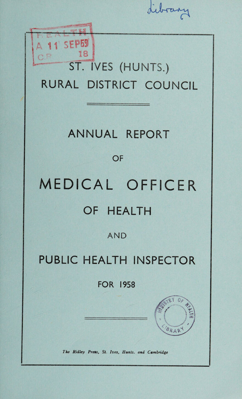 1 T . • 4 11 SEPBSi ‘ ST. IVES (HUNTS.) C/' RURAL DISTRICT COUNCIL ANNUAL REPORT OF MEDICAL OFFICER OF HEALTH AND PUBLIC HEALTH INSPECTOR FOR 1958 The Ridley Press, St. Ives, Hunts, and Cambridge