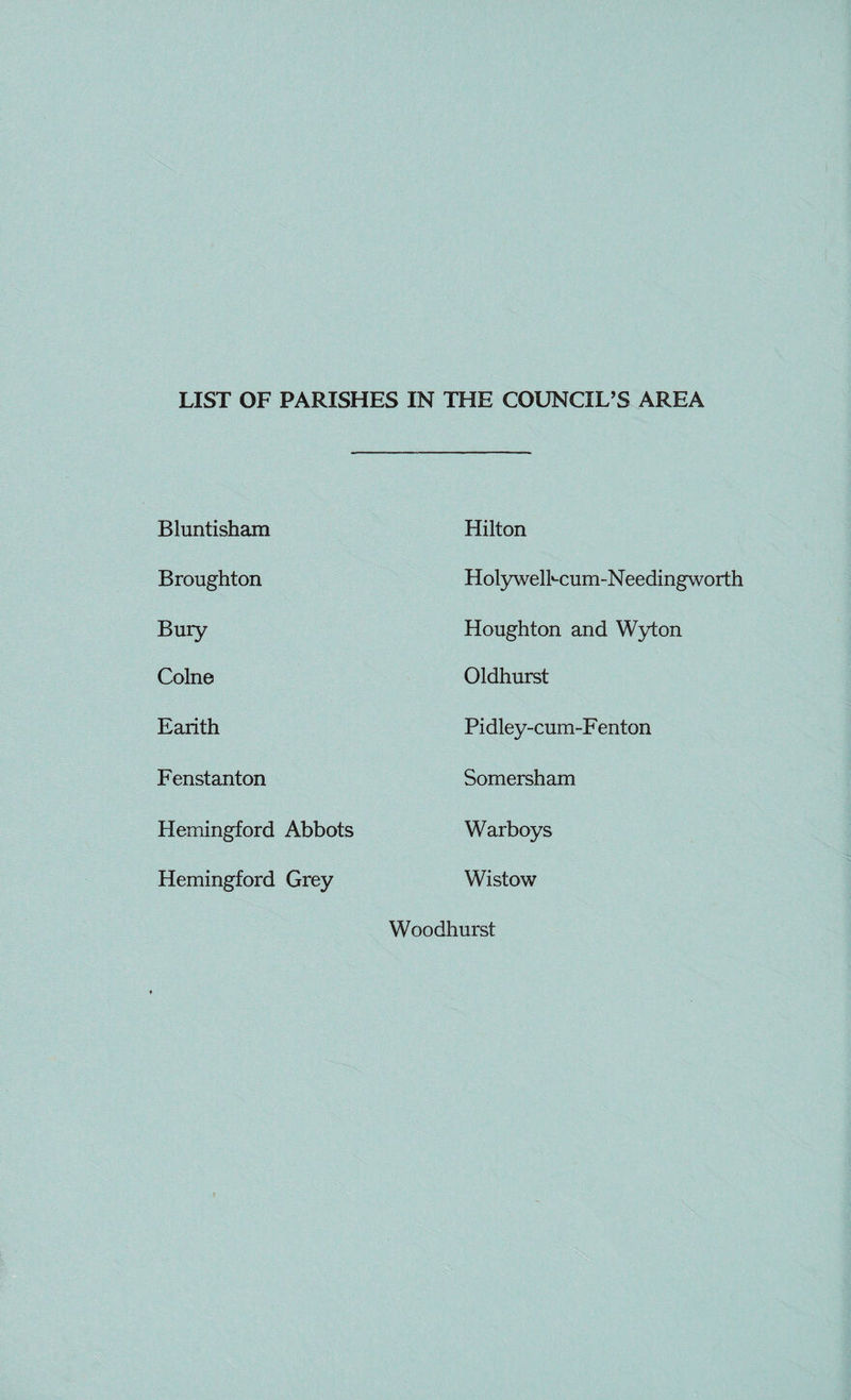 LIST OF PARISHES IN THE COUNCIL'S AREA Bluntisham Hilton Broughton Holywelhcum-Needingworth Bury Houghton and Wyton Colne Oldhurst Earith Pidley-cum-F enton Fenstanton Somersham Hemingford Abbots Warboys Hemingford Grey Wistow Woodhurst