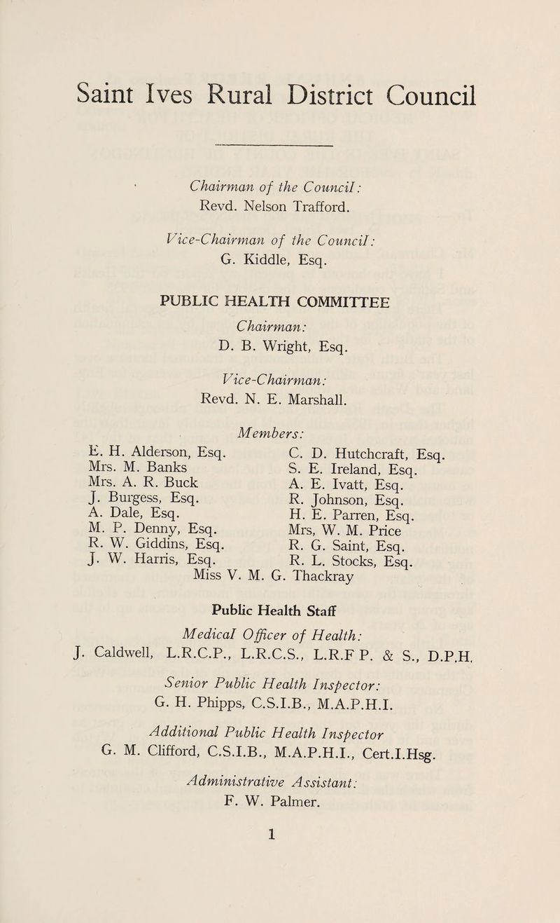 Saint Ives Rural District Council Chairman of the Council: Revd. Nelson Trafford. V ice-Chairman of the Council: G. Kiddle, Esq. PUBLIC HEALTH COMMITTEE Chairman: D. B. Wright, Esq. Vice-Chairman: Revd. N. E. Marshall. Members: E. H. Alderson, Esq. Mrs. M. Banks Mrs. A. R. Buck J. Burgess, Esq. A. Dale, Esq. M. P. Denny, Esq. R. W. Giddins, Esq. J. W. Harris, Esq. Miss V. M. C. D. Hutchcraft, Esq. S. E. Ireland, Esq. A. E. Ivatt, Esq. R. Johnson, Esq. H. E. Parren, Esq. Mrs, W. M. Price R. G. Saint, Esq. R. L. Stocks, Esq. G. Thackray Public Health Staff Medical Officer of Health: J. Caldwell, L.R.C.P., L.R.C.S., L.R.F P. & S., D.P.H. Senior Public Health Inspector: G. H. Phipps, C.S.I.B., M.A.P.H.I. Additional Public Health Inspector G. M. Clifford, C.S.I.B., M.A.P.H.I., Cert.I.Hsg. Administrative Assistant: F. W. Palmer.