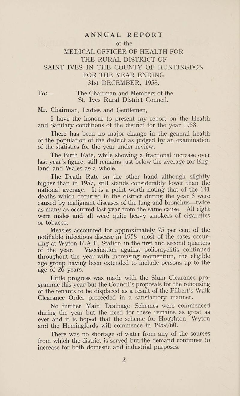 ANNUAL REPORT of the MEDICAL OFFICER OF HEALTH FOR THE RURAL DISTRICT OF SAINT IVES IN THE COUNTY OF HUNTINGDON FOR THE YEAR ENDING 31st DECEMBER, 1958. To:— The Chairman and Members of the St. Ives Rural District Council. Mr. Chairman, Ladies and Gentlemen, I have the honour to present my report on the Health and Sanitary conditions of the district for the year 1958. There has been no major change in the general health of the population of the district as judged by an examination of the statistics for the year under review. The Birth Rate, while showing a fractional increase over last year's figure, still remains just below the average for Eng¬ land and Wales as a whole. The Death Rate on the other hand although slightly higher than in 1957, still stands considerably lower than the national average. It is a point worth noting that of the 141 deaths which occurred in the district during the year 8 were caused by malignant diseases of the lung and bronchus—twice as many as occurred last year from the same cause. All eight were males and all were quite heavy smokers of cigarettes or tobacco. Measles accounted for approximately 75 per cent of the notifiable infectious disease in 1958, most of the cases occur¬ ring at Wyton R.A.F. Station in the first and second quarters of the year. Vaccination against poliomyelitis continued throughout the year with increasing momentum, the eligible age group having been extended to include persons up to the age of 26 years. Little progress was made with the Slum Clearance pro¬ gramme this year but the Council's proposals for the rehousing of the tenants to be displaced as a result of the Filbert's Walk Clearance Order proceeded in a satisfactory manner. No further Main Drainage Schemes were commenced during the year but the need for these remains as great as ever and it is hoped that the scheme for Houghton, Wyton and the Hemingfords will commence in 1959/60. There was no shortage of water from any of the sources from which the district is served but the demand continues to increase for both domestic and industrial purposes. ?