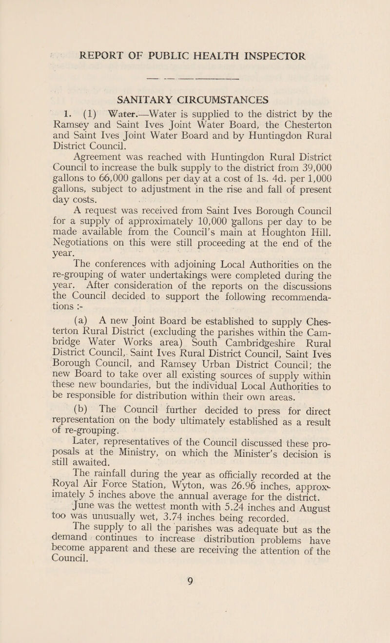 REPORT OF PUBLIC HEALTH INSPECTOR SANITARY CIRCUMSTANCES 1. (1) Water.—Water is supplied to the district by the Ramsey and Saint Ives Joint Water Board, the Chesterton and Saint Ives Joint Water Board and by Huntingdon Rural District Council. Agreement was reached with Huntingdon Rural District Council to increase the bulk supply to the district from 39,000 gallons to 66,000 gallons per day at a cost of Is. 4d. per 1,000 gallons, subject to adjustment in the rise and fall of present day costs. A request was received from Saint Ives Borough Council for a supply of approximately 10,000 gallons per day to be made available from the Councihs main at Houghton Hill. Negotiations on this were still proceeding at the end of the year. The conferences with adjoining Local Authorities on the re-grouping of water undertakings were completed during the year. After consideration of the reports on the discussions the Council decided to support the following recommenda¬ tions (a) A new Joint Board be established to supply Ches¬ terton Rural District (excluding the parishes within the Cam¬ bridge Water Works area) South Cambridgeshire Rural District Council, Saint Ives Rural District Council, Saint Ives Borough Council, and Ramsey Urban District Council; the new Board to take over all existing sources of supply within these riev7 boundaries, but the individual Local Authorities to be responsible for distribution within their own areas. (b) The Council further decided to press for direct representation on the body ultimately established as a result of re-grouping. Later, representatives of the Council discussed these pro¬ posals at the Ministry, on which the Minister’s decision is still awaited. The rainfall during the year as officially recorded at the Royal Air Force Station, Wyton, was 26,96 inches, approx*- imately 5 inches above the annual average for the district. June was the wettest month with 5.24 inches and August too was unusually wet, 3.74 inches being recorded. The supply to all the parishes was adequate but as the demand continues to increase distribution problems have become apparent and these are receiving the attention of the Council.