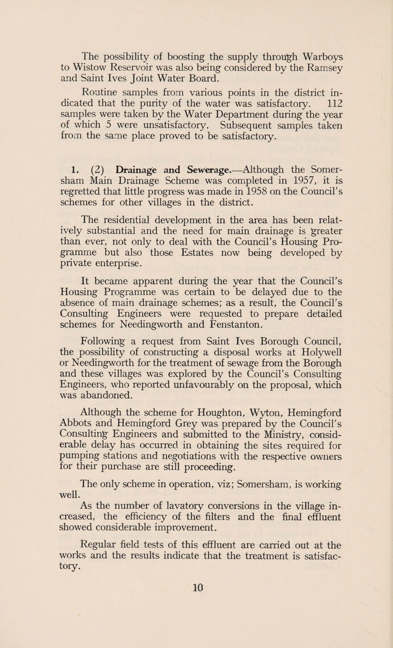 The possibility of boosting the supply through Warboys to Wistow Reservoir was also being considered by the Ramsey and Saint Ives Joint Water Board. Routine samples from various points in the district in¬ dicated that the purity of the water was satisfactory. 112 samples were taken by the Water Department during the year of which 5 were unsatisfactory. Subsequent samples taken from the same place proved to be satisfactory. 1. (2) Drainage and Sewerage.—Although the Somer- sham Main Drainage Scheme was completed in 1957, it is regretted that little progress was made in 1958 on the Counciks schemes for other villages in the district. The residential development in the area has been relat¬ ively substantial and the need for main drainage is 'greater than ever, not only to deal with the Council’s Housing Pro¬ gramme but also those Estates now being developed by private enterprise. It became apparent during the year that the Council’s Housing Programme was certain to be delayed due to the absence of main drainage schemes; as a result, the Council’s Consulting Engineers were requested to prepare detailed schemes for Needingworth and Fenstanton. Following a request from Saint Ives Borough Council, the possibility of constructing a disposal works at Holywell or Needingworth for the treatment of sewage from the Borough and these villages was explored by the Council’s Consulting Engineers, who reported unfavourably on the proposal, which was abandoned. Although the scheme for Houghton, Wyton, Hemingford Abbots and Hemingford Grey was prepared by the Council’s Consulting Engineers and submitted to the Ministry, consid¬ erable delay has occurred in obtaining the sites required for pumping stations and negotiations with the respective owners for their purchase are still proceeding. The only scheme in operation, viz; Somersham, is working well. As the number of lavatory conversions in the village in¬ creased, the efficiency of the filters and the final effluent showed considerable improvement. Regular field tests of this effluent are carried out at the works and the results indicate that the treatment is satisfac¬ tory.