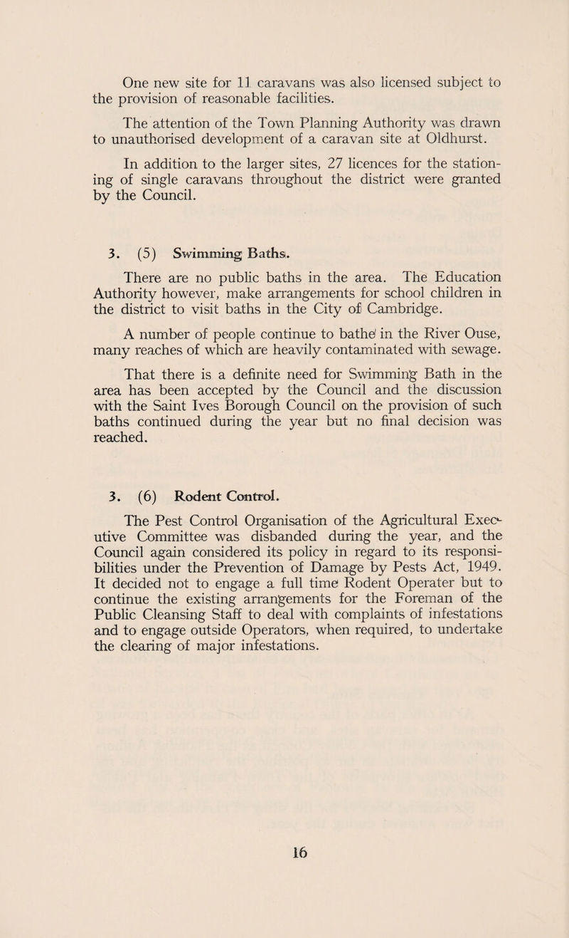 One new site for 11 caravans was also licensed subject to the provision of reasonable facilities. The attention of the Town Planning Authority was drawn to unauthorised development of a caravan site at Oldhurst. In addition to the larger sites, 27 licences for the station¬ ing of single caravans throughout the district were granted by the Council. 3. (5) Swimming Baths. There are no public baths in the area. The Education Authority however, make arrangements for school children in the district to visit baths in the City ofi Cambridge. A number of people continue to bathe( in the River Ouse, many reaches of which are heavily contaminated with sewage. That there is a definite need for Swimming Bath in the area has been accepted by the Council and the discussion with the Saint Ives Borough Council on the provision of such baths continued during the year but no final decision was reached. 3. (6) Rodent Control. The Pest Control Organisation of the Agricultural Exec*- utive Committee was disbanded during the year, and the Council again considered its policy in regard to its responsi¬ bilities under the Prevention of Damage by Pests Act, 1949. It decided not to engage a full time Rodent Operater but to continue the existing arrangements for the Foreman of the Public Cleansing Staff to deal with complaints of infestations and to engage outside Operators, when required, to undertake the clearing of major infestations.