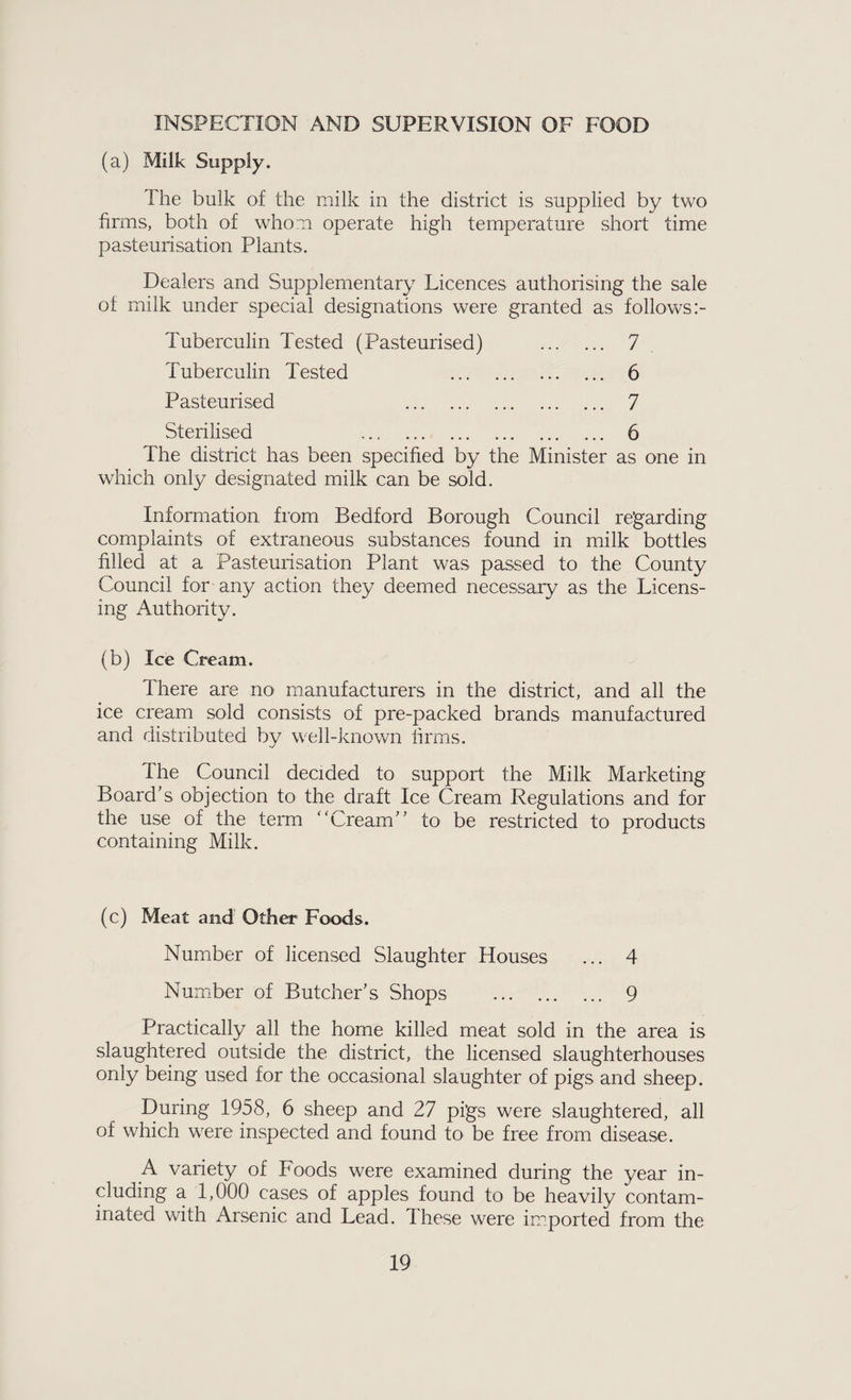 INSPECTION AND SUPERVISION OF FOOD (a) Milk Supply. The bulk of the milk in the district is supplied by two firms, both of whom operate high temperature short time pasteurisation Plants. Dealers and Supplementary Licences authorising the sale of milk under special designations were granted as follows Tuberculin Tested (Pasteurised) . 7 Tuberculin Tested . . 6 Pasteurised . . 7 Sterilised ... . 6 The district has been specified by the Minister as one in which only designated milk can be sold. Information from Bedford Borough Council regarding complaints of extraneous substances found in milk bottles filled at a Pasteurisation Plant was passed to the County Council for any action they deemed necessary as the Licens¬ ing Authority. (b) Ice Cream. There are no manufacturers in the district, and all the ice cream sold consists of pre-packed brands manufactured and distributed by well-known firms. The Council decided to support the Milk Marketing Board’s objection to the draft Ice Cream Regulations and for the use of the term Cream” to be restricted to products containing Milk. (c) Meat and Other Foods. Number of licensed Slaughter Houses ... 4 Number of Butcher’s Shops . 9 Practically all the home killed meat sold in the area is slaughtered outside the district, the licensed slaughterhouses only being used for the occasional slaughter of pigs and sheep. During 1958, 6 sheep and 27 pigs were slaughtered, all of which were inspected and found to be free from disease. A variety of Foods were examined during the year in¬ cluding a 1,000 cases of apples found to be heavily contam¬ inated with Arsenic and Lead, These were imported from the
