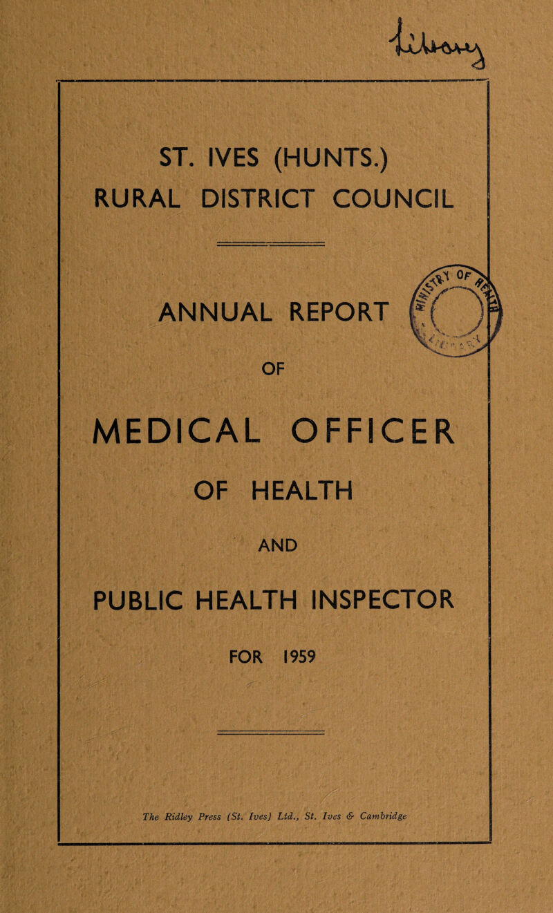ST. IVES (HUNTS.) RURAL DISTRICT COUNCIL flANNUAL REPORT OF MEDICAL OFFICER OF HEALTH AND PUBLIC HEALTH INSPECTOR FOR 1959 The Ridley Press (St. Ives) Ltd., St. Ives & Cambridge