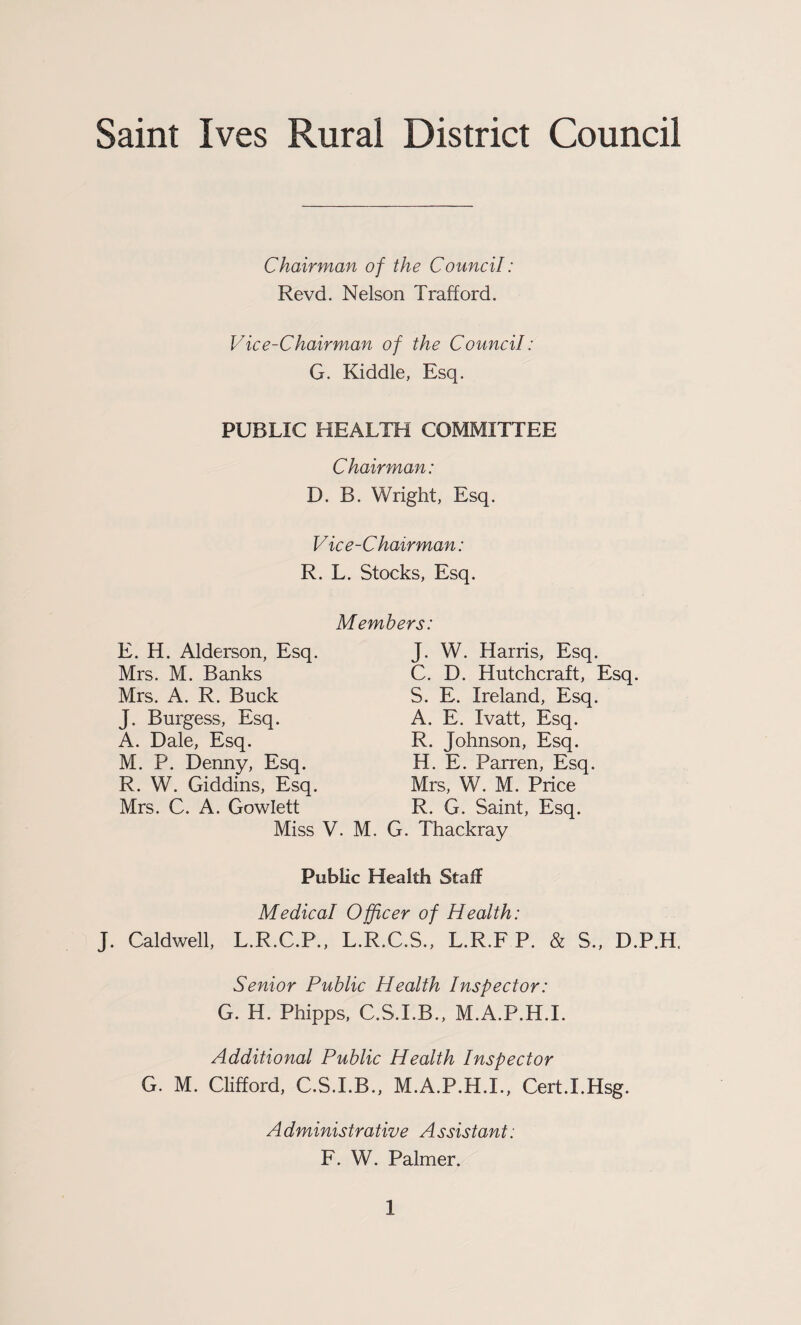 Saint Ives Rural District Council Chairman of the Council: Revd. Nelson Trafford. Vice-Chairman of the Council: G. Kiddle, Esq. PUBLIC HEALTH COMMITTEE Chairman: D. B. Wright, Esq. Vice-Chairman: R. L. Stocks, Esq. Members: E. H. Alderson, Esq. Mrs. M. Banks Mrs. A. R. Buck J. Burgess, Esq. A. Dale, Esq. M. P. Denny, Esq. R. W. Giddins, Esq. Mrs. C. A. Gowlett Miss V. M. J. W. Harris, Esq. C. D. Hutchcraft, Esq. S. E. Ireland, Esq. A. E. Ivatt, Esq. R. Johnson, Esq. H. E. Parren, Esq. Mrs, W. M. Price R. G. Saint, Esq. G. Thackray Public Health Staff Medical Officer of Health: J. Caldwell, L.R.C.P., L.R.C.S., L.R.F P. & S., D.P.H. Senior Public Health Inspector: G. H. Phipps, C.S.I.B., M.A.P.H.I. Additional Public Health Inspector G. M. Clifford, C.S.I.B., M.A.P.H.I., Cert.I.Hsg. Administrative Assistant: F. W. Palmer.
