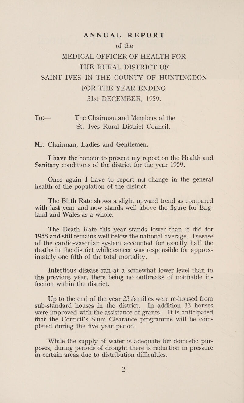 ANNUAL REPORT of the MEDICAL OFFICER OF HEALTH FOR THE RURAL DISTRICT OF SAINT IVES IN THE COUNTY OF HUNTINGDON FOR THE YEAR ENDING 31st DECEMBER, 1959. To:— The Chairman and Members of the St. Ives Rural District Council. Mr. Chairman, Ladies and Gentlemen, I have the honour to present my report on the Health and Sanitary conditions of the district for the year 1959. Once again I have to report nqj change in the general health of the population of the district. The Birth Rate shows a slight upward trend as compared with last year and now stands well above the figure for Eng¬ land and Wales as a whole. The Death Rate this year stands lower than it did for 1958 and still remains well below the national average. Disease of the cardio-vascular system accounted for exactly half the deaths in the district while cancer was responsible for approx¬ imately one fifth of the total mortality. Infectious disease ran at a somewhat lower level than in the previous year, there being no outbreaks of notifiable in¬ fection within the district. Up to the end of the year 23 families were re-housed from sub-standard houses in the district. In addition 33 houses were improved with the assistance of grants. It is anticipated that the Councihs Slum Clearance programme will be com¬ pleted during the five year period. While the supply of water is adequate for domestic pur¬ poses, during periods of drought there is reduction in pressure in certain areas due to distribution difficulties. o