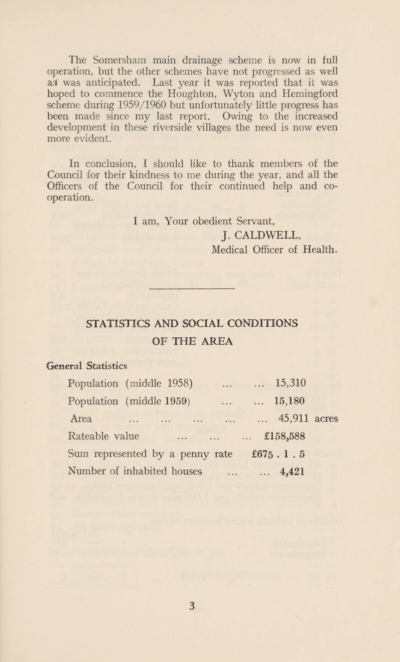 operation, but the other schemes have not progressed as well asi' was anticipated. Last year it was reported that it was hoped to commence the Houghton, Wyton and Hemingford scheme during 1959/1960 but unfortunately little progress has been made since my last report. Owing to the increased development in these riverside villages the need is now even more evident. In conclusion, I should like to thank members of the Council for their kindness to me during the year, and all the Officers of the Council for their continued help and co¬ operation. I am. Your obedient Servant, J. CALDWELL, Medical Officer of Health. STATISTICS AND SOCIAL CONDITIONS OF THE AREA General Statistics Population (middle 1958) ... ... 15,310 Population (middle 1959) ... ... 15,180 Area .45,911 acres Rateable value ... ... ... £158,588 Sum represented by a penny rate £675 .1.5 Number of inhabited houses ... ... 4,421 3