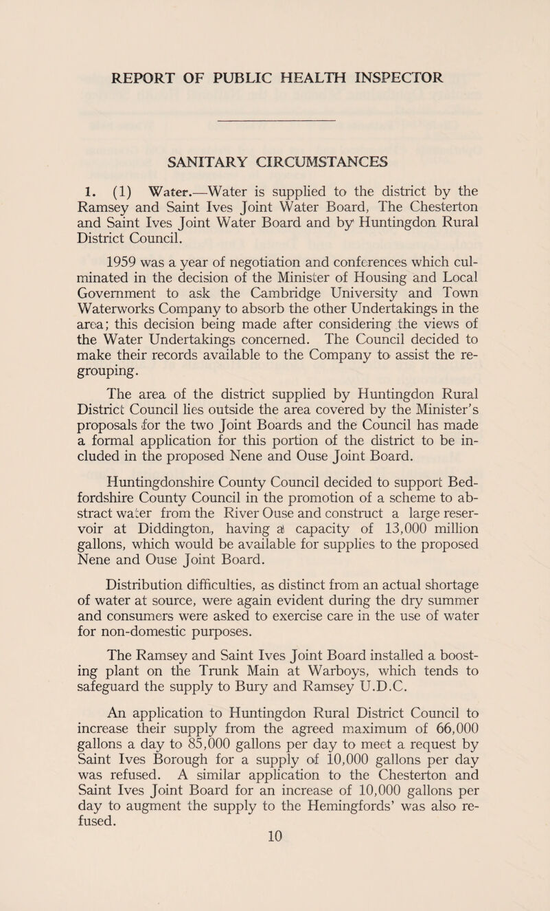 REPORT OF PUBLIC HEALTH INSPECTOR SANITARY CIRCUMSTANCES 1. (1) Water.—Water is supplied to the district by the Ramsey and Saint Ives Joint Water Board, The Chesterton cind Saint Ives Joint Water Board and by Huntingdon Rural District Council. 1959 was a year of negotiation and conferences which cul¬ minated in the decision of the Minister of Housing and Local Government to ask the Cambridge University and Town Waterworks Company to absorb the other Undertakings in the area; this decision being made after considering the views of the Water Undertakings concerned. The Council decided to make their records available to the Company to- assist the re¬ grouping. The area of the district supplied by Huntingdon Rural District Council lies outside the area covered by the Minister's proposals for the two Joint Boards and the Council has made a formal application for this portion of the district to be in¬ cluded in the proposed Nene and Ouse Joint Board. Huntingdonshire County Council decided to support Bed¬ fordshire County Council in the promotion of a scheme to ab¬ stract water from the River Ouse and construct a large reser¬ voir at Diddington, having a capacity of 13,000 million gallons, which would be available for supplies to the proposed Nene and Ouse Joint Board. Distribution difficulties, as distinct from an actual shortage of water at source, were again evident during the dry summer and consumers were asked to exercise care in the use of water for non-domestic purposes. The Ramsey and Saint Ives Joint Board installed a boost¬ ing plant on the Trunk Main at Warboys, which tends to safeguard the supply to Bury and Ramsey U.D.C. An application to Himtingdon Rural District Council to increase their supply from the agreed maximum of 66,000 gallons a day to 85,000 gallons per day to meet a request by Saint Ives Borough for a supply of 10,000 gallons per day was refused. A similar application to the Chesterton and Saint Ives Joint Board for an increase of 10,000 gallons per day to augment the supply to the Hemingfords’ was also re¬ fused.