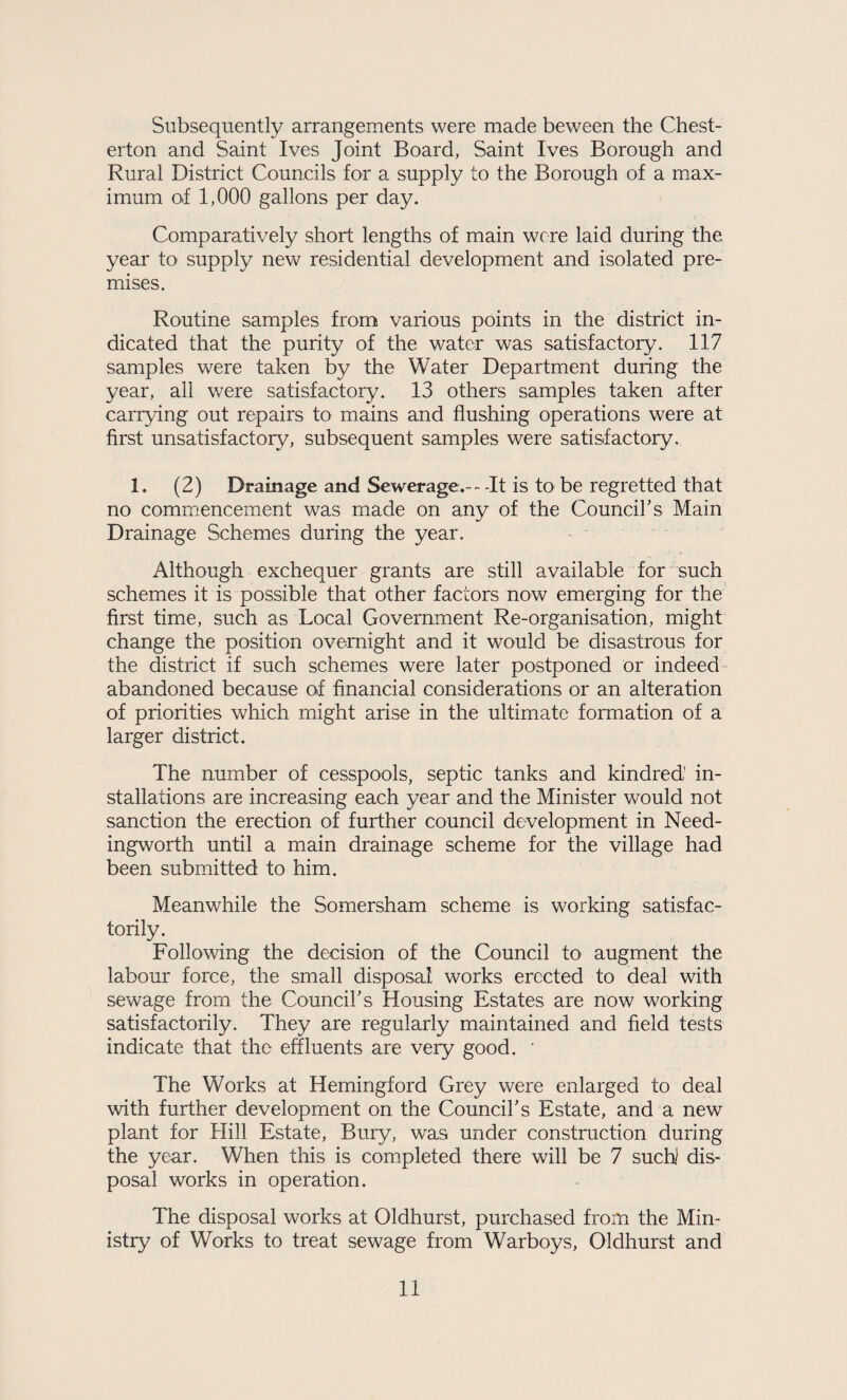 Subsequently arrangements were made beween the Chest¬ erton and Saint Ives Joint Board, Saint Ives Borough and Rural District Councils for a supply to the Borough of a max¬ imum of 1,000 gallons per day. Comparatively short lengths of main were laid during the year to supply new residential development and isolated pre¬ mises. Routine samples from various points in the district in¬ dicated that the purity of the water was satisfactory. 117 samples were taken by the Water Department during the year, all were satisfactory. 13 others samples taken after carrying out repairs to mains and flushing operations were at first unsatisfactory, subsequent samples were satisfactory. 1. (2) Drainage and Sewerage.---It is to be regretted that no commencement was made on any of the Councihs Main Drainage Schemes during the year. Although exchequer grants are still available for' such schemes it is possible that other factors now emerging for the first time, such as Local Government Re-organisation, might change the position overnight and it would be disastrous for the district if such schemes were later postponed or indeed abandoned because of financial considerations or an alteration of priorities which might arise in the ultimate formation of a larger district. The number of cesspools, septic tanks and kindred' in¬ stallations are increasing each year and the Minister would not sanction the erection of further council development in Need- ingworth until a main drainage scheme for the village had been submitted to him. Meanwhile the Somersham scheme is working satisfac¬ torily. Following the decision of the Council to augment the labour force, the small disposal works erected to deal with sewage from the Councihs Housing Estates are now working satisfactorily. They are regularly maintained and field tests indicate that the effluents are very good. ' The Works at Hemingford Grey were enlarged to deal with further development on the Couneiks Estate, and a new plant for Hill Estate, Bury, was under construction during the year. When this is completed there will be 7 such! dis¬ posal works in operation. The disposal works at Oldhurst, purchased from the Min¬ istry of Works to treat sewage from Warboys, Oldhurst and