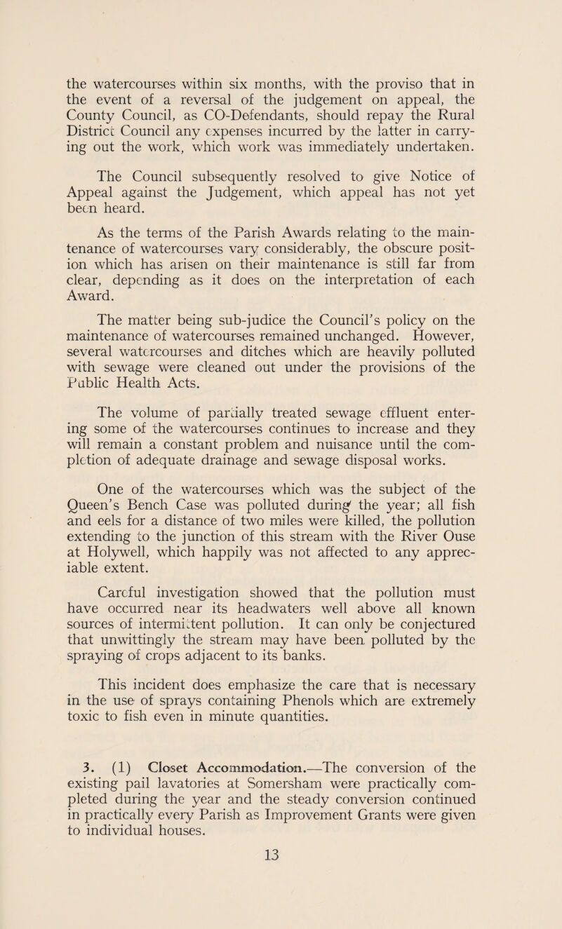 the watercourses within six months, with the proviso that in the event of a reversal of the judgement on appeal, the County Council, as CO-Defendants, should repay the Rural District Council any expenses incurred by the latter in carry¬ ing out the work, which work was immediately undertaken. The Council subsequently resolved to give Notice of Appeal against the Judgement, which appeal has not yet been heard. As the terms of the Parish Awards relating to the main¬ tenance of watercourses vary considerably, the obscure posit¬ ion which has arisen on their maintenance is still far from clear, depending as it does on the interpretation of each Award. The matter being sub-judice the Council's policy on the maintenance of watercourses remained unchanged. However, several watercourses and ditches which are heavily polluted with sewage were cleaned out under the provisions of the Public Health Acts. The volume of partially treated sewage effluent enter¬ ing some of the watercourses continues to increase and they will remain a constant problem and nuisance until the com¬ pletion of adequate drainage and sewage disposal works. One of the watercourses which was the subject of the Queen's Bench Case was polluted during' the year; all fish and eels for a distance of two miles were killed, the pollution extending to the junction of this stream with the River Ouse at Holywell, which happily was not affected to any apprec¬ iable extent. Careful investigation showed that the pollution must have occurred near its headwaters well above all known sources of intermittent pollution. It can only be conjectured that unwittingly the stream may have been polluted by the spraying of crops adjacent to its banks. This incident does emphasize the care that is necessary in the use of sprays containing Phenols which are extremely toxic to fish even in minute quantities. 3. (1) Closet Accommodation.—The conversion of the existing pail lavatories at Somersham were practically com¬ pleted during the year and the steady conversion continued in practically every Parish as Improvement Grants were given to individual houses.