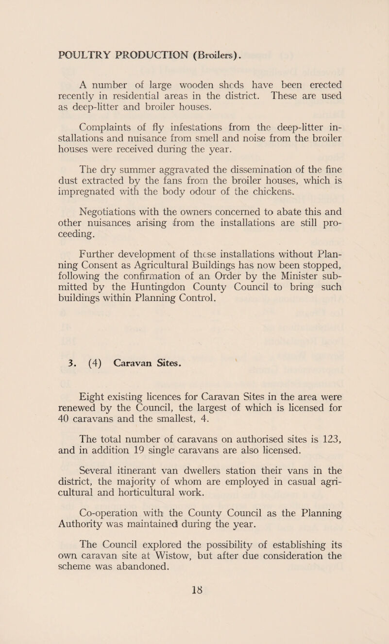 POULTRY PRODUCTION (Broilers). A number of large wooden sheds have been erected recently in residential areas in the district. These are used as deep-litter and broiler houses. Complaints of fly infestations from the deep-litter in¬ stallations and nuisance from smell and noise from the broiler houses Vv^ere received during the year. The dry summer aggravated the dissemination of the fine dust extracted by the fans from the broiler houses, wlrich is impregnated with the body odour of the chickens. Negotiations with the owners concerned to abate this and other nuisances arising from the installations are still pro¬ ceeding. Further development of these installations without Plan¬ ning Consent as Agricultural Buildings has now been stopped, following the confirmation of an Order by the Minister sub¬ mitted by the Huntingdon County Council to bring such buildings within Planning Control. 3. (4) Caravan Sites. Eight existing licences for Caravan Sites in the area were renewed by the Council, the largest of which is licensed for 40 caravans and the smallest, 4. The total number of caravans on authorised sites is 123, and in addition 19 single caravans are also licensed. Several itinerant van dwellers station their vans in the district, the majority of whom are employed in casual agri¬ cultural and horticultural work. Co-operation with the County Council as the Planning Authority was maintained during the year. The Council explored the possibility of establishing its own caravan site at Wistow, but after due consideration the scheme was abandoned.