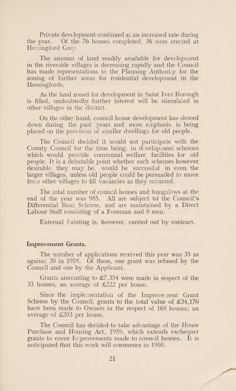 Private development continued ai an increased rate during the year. 0\i the 76 houses completed, 36 were erected at Ilemingford Grey. The amount of land readily available for development in the riverside villages is decreasing rapidly and the Council has made representations to the Planning Authority for the zoning of further areas for residential development in the Hemingfords. As the land zoned for development in Saint Ives Borough is filled, undoubtedly further interest will be stimulated in other villages in the district. On the other hand, council house development has slowed down during the past years and more emphasis is being placed on the provision of smaller dwellings for old people. The Council decided it would not participate with the County Council for the time being, in development schemes which would provide communal welfare facilities for old people. It is a debatable point whether such schemes however desirable they may be, would be successful in even the larger villages, unless old people could be persuaded to move from other villages to fill vacancies as they occurred. The total number of council houses and bungalows at the end of the year was 985. All are subject to] the Council’s Differential Rent Scheme, and are maintained by a Direct Labour Staff consisting of a Foreman and 8 men. External Painting is, however, carried out by contract. Improvement Grants. The number of applications received this year was 35 as agains: 30 in 1958. Of these, one grant was refused by the Council and one by the Applicant. Grants amounting to £7,354 were made in respect of the 33 houses, an average of £222 per house. Since the implementation of the Improvement Grant Scheme by the Council, grants to the total value of £34,170 have been made to Owners in the respect of 168 houses; an average of £203 per house. The Council has decided to take advantage of the House Purchase and Housing Act, 1959, which extends exchequer grants to cover Improvements made to council houses. It is anticipated that this work will commence in 1960.