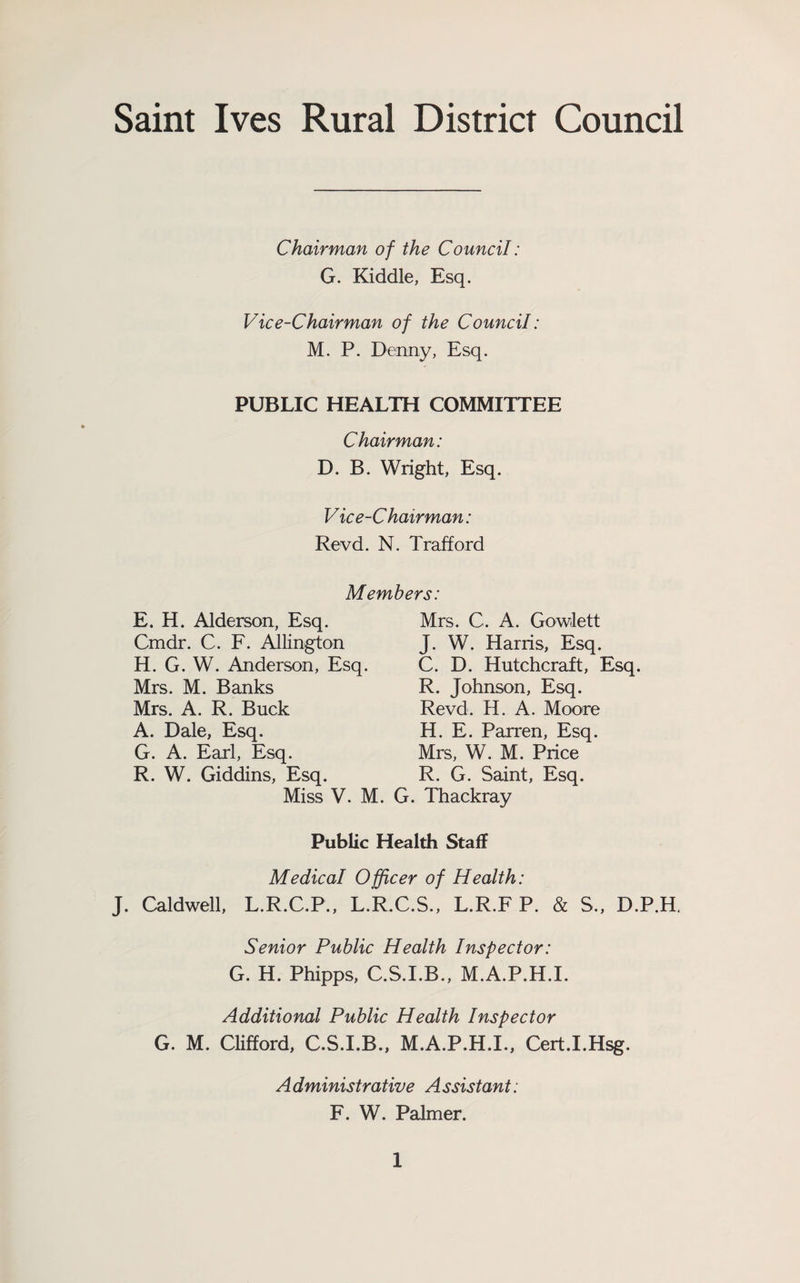 Saint Ives Rural District Council Chairman of the Council: G. Kiddle, Esq, Vice-Chairman of the Council: M. P. Denny, Esq. PUBLIC HEALTH COMMITTEE Chairman: D. B. Wright, Esq. Vice-C hair man: Revd. N. Trafford Members: E. H. Alderson, Esq. Mrs. C. A. Gowlett Cmdr. C. F. Allington J. W. Harris, Esq. H. G. W. Anderson, Esq. Mrs. M. Banks Mrs. A. R. Buck A. Dale, Esq. G. A. Earl, Esq. R. W. Giddins, Esq. Miss V. M. C. D. Hutchcraft, Esq. R. Johnson, Esq. Revd. H. A. Moore H. E. Parren, Esq. Mrs, W. M. Price R. G. Saint, Esq. G. Thackray Public Health Staff Medical Officer of Health: J. Caldv^ell, L.R.C.P., L.R.C.S., L.R.F P. & S., D.P.H. Senior Public Health Inspector: G. H. Phipps, C.S.I.B., M.A.P.H.I. Additional Public Health Inspector G. M. Clifford, C.S.I.B., M.A.P.H.I., Cert.I.Hsg. A dministrative A ssistant: F. W. Palmer.