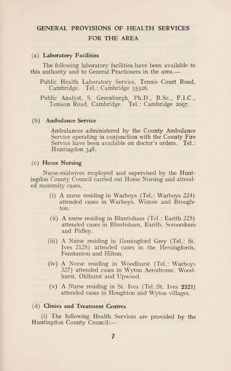 GENERAL PROVISIONS OF HEALTH SERVICES FOR THE AREA (a) Laboratory Facilities The following laboratory facilities have been available to this authority and to General Practioners in the area.— Public Health Laboratory Service, Tennis Court Road, Cambridge. Tel.: Cambridge 55526. Public Analyst, S. Greenburgh, Ph.D., B.Sc., F.I.C., Tenison Road, Cambridge. Tel.: Cambridge 2097. (b) Ambulance Service Ambulances administered by the County Ambulance Service operating in conjunction with the County Fire Service have been available on doctor’s orders. Tel.: Huntingdon 348. (c) Home Nursing Nurse-midwives employed and supervised by the Hunt¬ ingdon County Council carried out Home Nursing and attend¬ ed maternity cases, (i) A nurse residing in Warboys (Tel.: Warboys 224) attended cases in Warboys, Wistow and Brough^ ton. (ii) A nurse residing in Bluntisham (Teh: Earith 225) attended cases in Bluntisham, Earith, Someirsham and Pidley. (iii) A Nurse residing in Hemingford Grey (Teh: St. Ives 2128) attended cases in the Hemingfords, Fenstanton and Hilton. (iv) A Nurse residing in Woodhurst (Teh: Warboys 327) attended cases in Wyton Aerodrome, Wood¬ hurst, Oldhurst and Upwood. (v) A Nurse residing in St. Ives (Tel.:St. Ives 2321) attended cases in Houghton and Wyton villages. (d) Clinics and Treatment Centres (i) The following Health Services are provided by the Huntingdon County Council:—