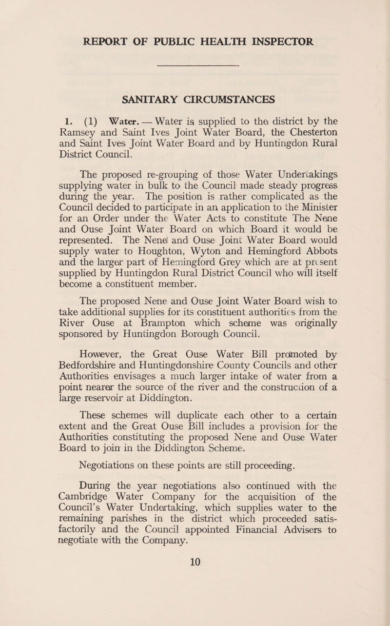 REPORT OF PUBLIC HEALTH INSPECTOR SANITARY CIRCUMSTANCES 1. (1) Water. — Water is supplied to tha district by the Ramsey and Saint Ives Joint Water Board, the Chesterton and Saint Ives Joint Water Board and by Huntingdon Rural District Council. The proposed re-grouping of those Water Undertakings supplying water in bulk to the Council made steady progress during the year. The position is rather complicated as the Council decided to participate in an application to the Minister for an Order under the Water Acts tO' constitute The Nane and Ouse Joint Water Board on which Board it would be represented. The NeneJ and Ouse Joint Water Board would supply water to Houghton, W3don and Hemingford Abbots and the larger part of Hemingford Grey which are at present supplied by Huntingdon Rural District Council who will itself become a constituent member. The proposed Nene and Ouse Joint Water Board wish to take additional supplies for its constituent authorities from the River Ouse at Brampton which schame was originally sponsored by Huntingdon Borough Council. However, the Great Ouse Water Bill proimoted by Bedfordshire and Huntingdonshire County Councils and other Authorities envisages a much larger intake of water from a point nearar the source of the river and the construe cion of a large reservoir at Diddington. These schemes will duplicate each other to a certain extent and the Great Ouse Bill includes a provision for the Authorities constituting the proposed Nene and Ouse Water Board to join in the Diddington Scheme. Negotiations on these points are still proceeding. During the year negotiations also continued with the Cambridge Water Company for the acquisition of the Council's Water Undertaking, which supplies water to the remaining parishes in the district which proceeded satis¬ factorily and the Council appointed Financial Advisers to negotiate with the Company.