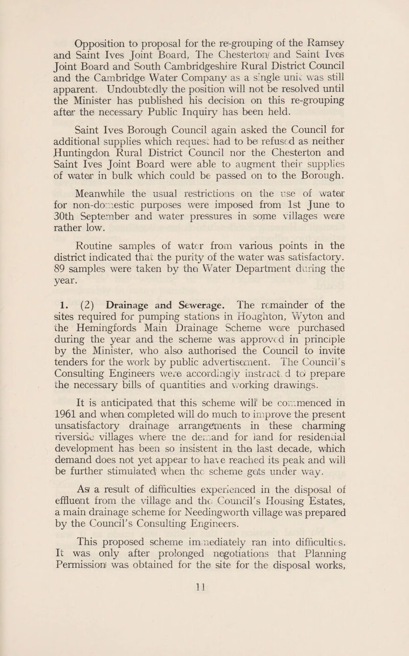 Opposition to proposal for the re-grouping of the Ramsey and Saint Ives Joint Board, The Chesterton^ and Saint Ives Joint Board and South Cambridgeshire Rural District Council and the Cambridge Water Company as a single unit was still apparent. Undoubtedly the position will not be resolved until the Minister has published his decision on this re-grouping after the necessary Public Inquiry has been held. Saint Ives Borough Council again asked the Council for additional supplies which reques: had to be refuse d as neither Huntingdon Rural District Council nor the Chesterton and Saint Ives Joint Board were able to augment their supplies of water in bulk which could be passed on to the Borough. Meanwhile the usual restrictions on the use of wateir for non-domestic purposes were imposed from 1st June to 30th September and water pressures in some villages were rather low. Routine samples of water from various points in the district indicated that the purity of the water was satisfactory. 89 samples were taken by thei Water Department during the year. 1. (2) Drainage and Sewerage. The remainder of the sites required for pumping stations in Houghton, Wyton and the Hemingfords Main Drainage Scheme were purchased during the year and the scheme was approved in principle by the Minister, who also authorised the Council to invite tenders for the work by public advertisement. The Couneiks Consulting Engineers wex'e accordingly instruct, d to prepare the necessary bills of quantities and working drawings. It is anticipated that this scheme ^vili' be commenced in 1961 and when completed will do much to improve the present unsatisfactory drainage arrangements in these charming riverside villages v/here tne demand for land for residential development has been so insistent in thei last decade, which demand does not yet appear to have reached its peak and vrill be further stimulated' when the scheme geits under way. As a result of difficulties experienced in the disposal of effluent from the village and the, Comicirs Housing Estates, a main drainage scheme for Needing worth village was prepared by the Council's Consulting Engineers. This proposed scheme im nediately ran into difficulties. It was only after prolonged negotiations that Planning Permission was obtained for the site for the disposal works.