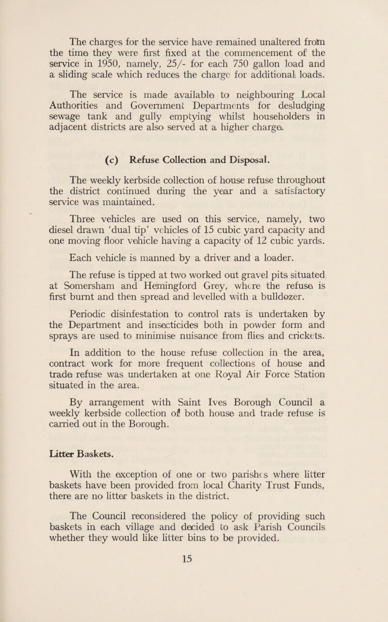 The charges for the service have remained unaltered froSn the time they were fii'st fixed at the commencement of the service in 1950, namely, 25/- for each 750 gallon load and a sliding scale which reduces the charge for additional loads. The service is made available) to neighbouring Local Authorities and Government Departments for desludging sewage tank and gully emptying whilst householders in adjacent districts are also served at a higher charge). (c) Refuse Collection and Disposal. The weekly kerbside collection of house refuse throughout the district continued during the year and a satisfactory service was maintained. Three vehicles are used on this service, namely, two diesel drawn 'dual tip' vehicles of 15 cubic yard capacity and one moving floor vehicle having a capacity of 12 cubic yards. Each vehicle is manned by a driver and a loader. The refuse is tipped at two worked out gravel pits situated at Somersham and Heimingford Grey, where the refuse is first burnt and then spread and levelled with a bulldozer. Periodic disinfestation to control rats is undertaken by the Department and insecticides both in powder form and sprays are used to minimise nuisance from flies and crickets. In addition to the house refuse collection in the area, contract work for more frequent collections of house and trade refuse was undertaken at one Royal Air Force Station situated in the area. By arrangement with Saint Ives Borough Council a weekly kerbside collection of both house and trade refuse is carried out in the Borough. Litter Baskets. With the exception of one or two parishes where litter baskets have been provided from local Charity Trust Funds, there are no littCjr baskets in the district. The Council reconsidered the policy of providing such baskets in each village and decided to ask Parish Councils whether they would Like litter bins to be provided.