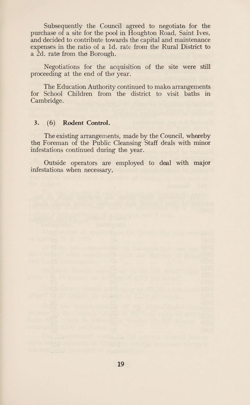 Subsequently the Council agreed to negotiate for the purchase of a site for the pool in Houghton Road, Saint Ives, and decided to contribute towards the capital and maintenance expenses in the ratio of a Id. rate from the Rural District to a 2d. rate from thd Borough. Negotiations for the acquisition of the site were still proceeding at the end of thd year. The Education Authority continued to make arrangements for School Children from the district to visit baths in Cambridge. 3. (6) Rodent Control. The existing arrangements, made by the Council, whereby thq Foreman of the Public Cleansing Staff deals with minor infestations continued during the year. Outside operators are employed to deal with major infestations when necessary.