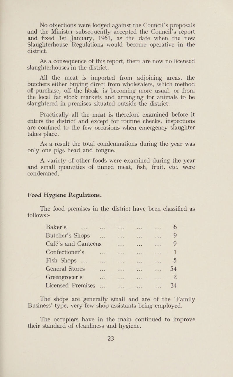 No objections were lodged against the Council’s proposals and the Minister subsequently accepted the Council’s report and fixed 1st January, 1961, as the date when the new Slaughterhouse Regulations would become operative in the district. As a consequence of this report, there are now nO' licensed slaughterhouses in the district. All the meat is imported from adjoining areas, the butchers either buying direcc from wholesalers, which method o:^ purchase, off the hooik, is! becoming more usual, or from the local fat stock markets and arranging for animals to^ be slaughtered in premises situated outside the district. Practically all the meat is therefore exajnined before it enters the district and except for routine checks, inspections are confined to the few occasions when emergency slaughter takes place. As a result the total condemnations during the year was only one pigs head and tongue. A variety of other foods were examined during the year and small quantities of tinned meat, fish, fruit, etc. were condemned. Food Hygiene Regulations. The food premises in the district have been classified as follows:- Baker’s ... ... ... ... ... 6 Butcher’s Shops ... ... ... ... 9 Cafe’s and Canteens ... ... ... 9 Confectioner’s ... ... ... ... 1 Fish Shops ... ... ... ... ... 5 General Stores ... ... ... ... 54 Greengrocer’s ... ... ... ... 2 Licensed Premises ... ... ... ... 34 The shops are generally small and are of the ‘Family Business’ type, very few shop assistants being employed. The occupiers have in the main continued to improve their standard of cleanliness and hygiene.
