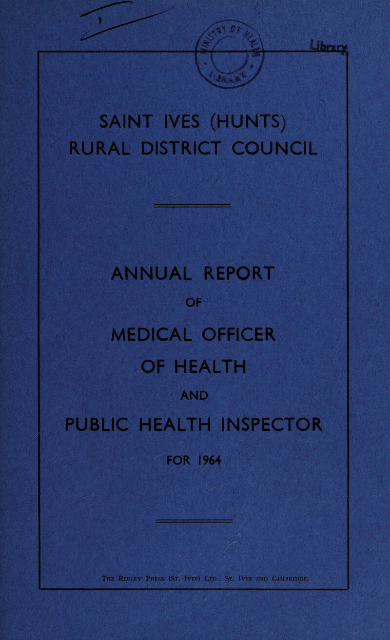 SAINT IVES (HUNTS) RURAL DISTRICT COUNCIL & ANNUAL REPORT OF MEDICAL OFFICER OF HEALTH AND PUBLIC HEALTH INSPECTOR life FOR 1964 The Ridley Press (St. Ives) Ltd., St, Ives and Cambridge.