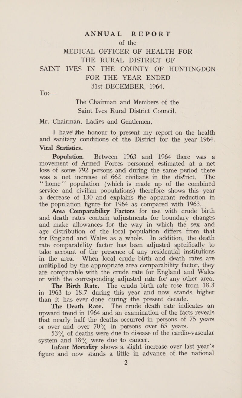 ANNUAL REPORT of the MEDICAL OFFICER OF HEALTH FOR THE RURAL DISTRICT OF SAINT IVES IN THE COUNTY OF HUNTINGDON FOR THE YEAR ENDED 31st DECEMBER, 1964. To:— The Chairman and Members of the Saint Ives Rural District Council. Mr. Chairman, Ladies and Gentlemen, I have! the honour to present my report on the health and sanitary conditions of the District for the year 1964. Vital Statistics. Population. Between 1963 and 1964 there was a movement of Armed Forces personnel estimated at a net loss of some 792 persons and! during the same period there was a net increase of 662 civilians in the district. The home population (which is made up of the combined service and civilian populations) therefore shows this year a decrease of 130 and explains the apparant reduction in the population figure for 1964 as compared with 1963. Area Comparability Factors for use with crude birth and death rates contain adjustments for boundary changes and make allowances for the way in which the sex and age distribution of the local population differs from that for England and Wales as a Whole. In addition, the death rate comparability factor has been adjusted specifically to take account of the presence of any residential institutions in the area. When local crude birth and death rates are multiplied by the appropriate area comparability factor, they are comparable with the crude rate for England and Wales or with the corresponding adjusted rate for any other area. The Birth Rate. The crude birth rate rose from 18.3 in 1963 to 18.7 during this year and now stands higher than it has ever done during the present decade. The Death Rate. The crude death rate indicates an upward trend in 1964 and an examination of the facts reveals that nearly half the deaths occurred in persons of 75 years or over and over 70% in persons over 65 years. 53% of deaths were due to disease of the cardio-vascular system and 18% were due to cancer. Infant Mortality shows a slight increase! over last year’s figure and now stands a little in advance of the national