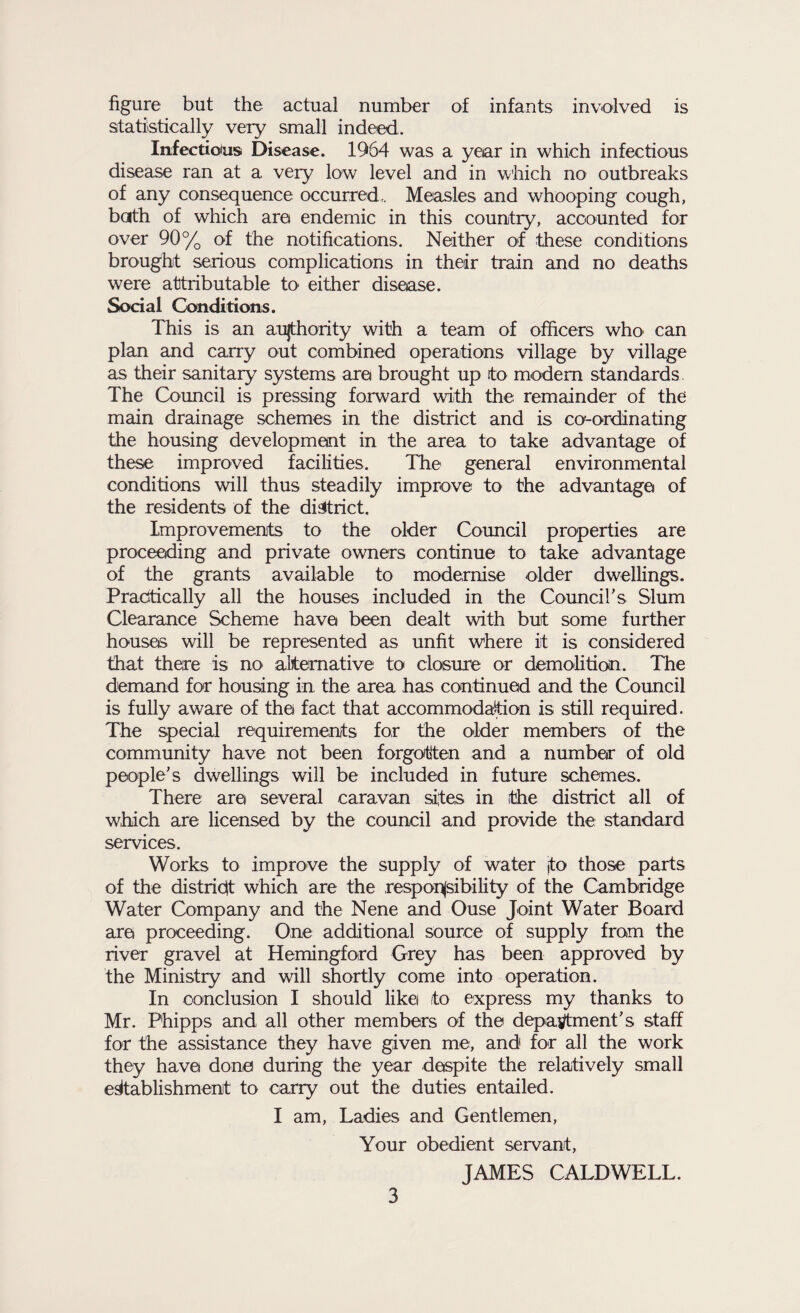 figure but the actual number of infants involved is statistically very small indeed. Infectious Disease. 1964 was a year in which infectious disease ran at a very low level and in which no outbreaks of any consequence occurred. Measles and whooping cough, bath of which are endemic in this country, accounted for over 90% of the notifications. Neither of these conditions brought serious complications in their train and no deaths were attributable to either disease. Social Conditions. This is an authority with a team of officers who can plan and carry out combined operations village by village as their sanitary systems are brought up to modem standards. The Council is pressing forward with the remainder of the main drainage schemes in the district and is co-ordinating the housing development in the area to take advantage of these improved facilities. The general environmental conditions will thus steadily improve to the advantage of the residents of the district. Improvements to the older Council properties are proceeding and private owners continue to take advantage of the grants available to modernise older dwellings. Practically all the houses included in the Council’s Slum Clearance Scheme have been dealt with but some further houses will be represented as unfit where it is considered that there is no alternative to closure or demolition. The demand for housing in. the area has continued and the Council is fully aware of the fact that accommodation is still required. The special requirements for the older members of the community have not been forgotten and a number of old people's dwellings will be included in future schemes. There are several caravan sites in the district all of which are licensed by the council and provide the standard services. Works to improve the supply of water jto those parts of the district which are the responsibility of the Cambridge Water Company and the Nene and Ouse Joint Water Board are proceeding. One additional source of supply from the river gravel at Hemingford Grey has been approved by the Ministry and will shortly come into operation. In conclusion I should likei (to express my thanks to Mr. Phipps and all other members of the department's staff for the assistance they have given me, and for all the work they have done during the year despite the relatively small establishment to carry out the duties entailed. I am, Ladies and Gentlemen, Your obedient servant, JAMES CALDWELL.