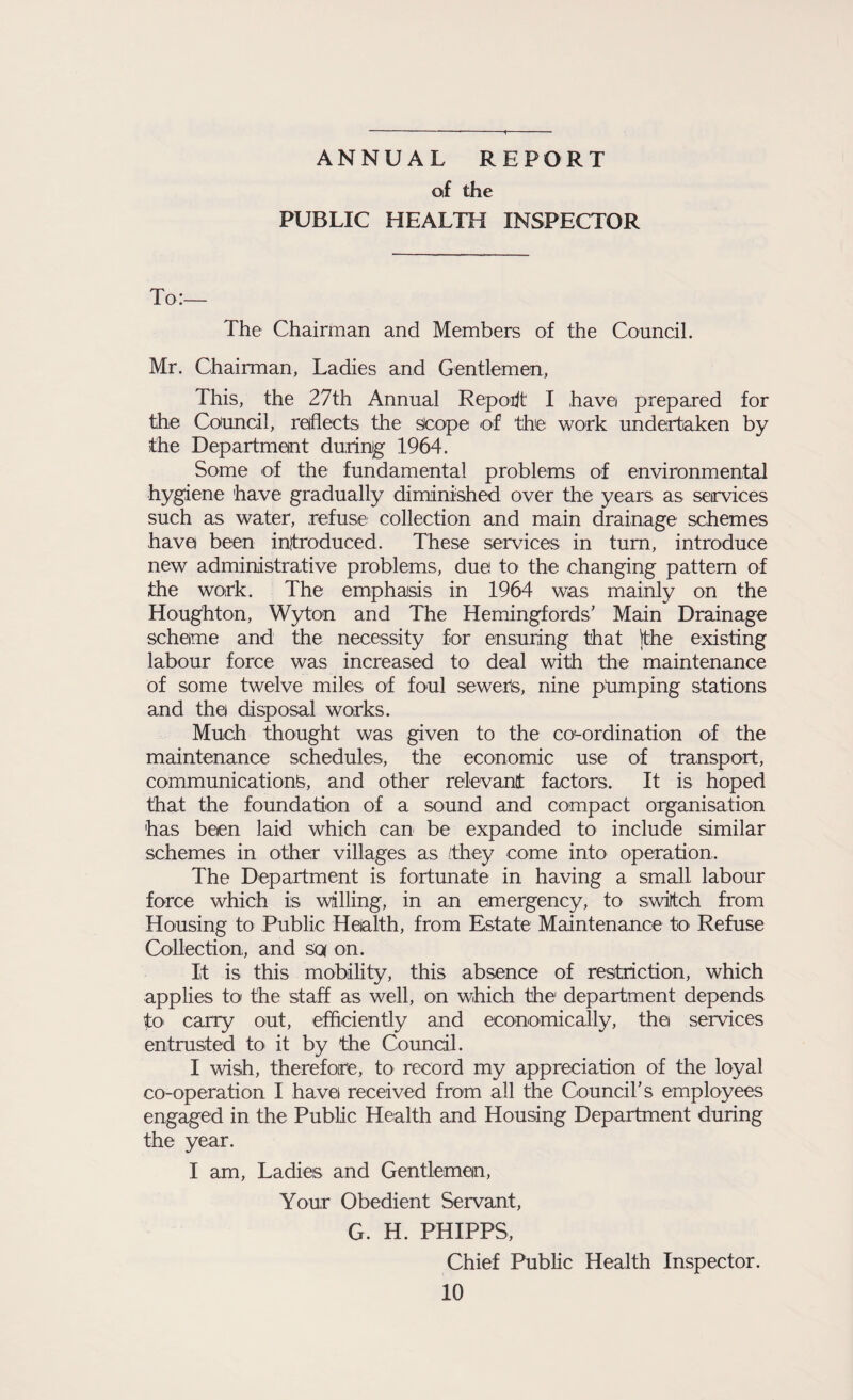 ANNUAL REPORT of the PUBLIC HEALTH INSPECTOR To:— The Chairman and Members of the Council. Mr. Chairman, Ladies and Gentlemen, This, the 27th Annual Report I have prepared for the Council, reflects the scope of the work undertaken by the Department during 1964. Some of the fundamental problems of environmental hygiene have gradually diminished over the years as services such as water, refuse collection and main drainage schemes have been introduced. These services in turn, introduce new administrative problems, due to the changing pattern of the work. The emphasis in 1964 was mainly on the Houghton, Wyton and The Hemingfords’ Main Drainage scheme and the necessity for ensuring that the existing labour force was increased to deal with the maintenance of some twelve miles of foul sewers, nine primping stations and the disposal works. Much thought was given to the co'-ordination of the maintenance schedules, the economic use of transport, communications, and other relevant factors. It is hoped that the foundation of a sound and compact organisation has been laid which can be expanded to include similar schemes in other villages as /they come into operation. The Department is fortunate in having a small labour force which is willing, in an emergency, to switch from Housing to Public Health, from Estate Maintenance to Refuse Collection, and sen on. It is this mobility, this absence of restriction, which applies to the staff as well, on which the1 department depends to carry out, efficiently and economically, thei services entrusted to it by the Council. I wish, therefore, to record my appreciation of the loyal co-operation I have! received from all the Council’s employees engaged in the Public Health and Housing Department during the year. I am, Ladies and Gentleman, Your Obedient Servant, G. H. PHIPPS, Chief Public Health Inspector.