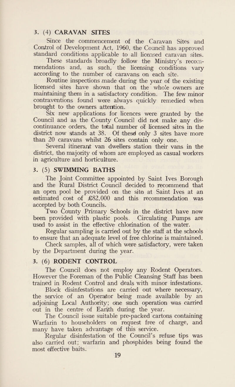 3. (4) CARAVAN SITES Since the commencement of the Caravan Sites and Control of Development Act, 1960, the Council has approved standard conditions applicable to all licensed caravan sites. These standards broadly follow the Ministry's recom¬ mendations and, as such, the licensing conditions vary according to the number of caravans: on each site. Routine inspections made during the year of the existing licensed sites have shown that on the whole owners are maintaining them in a satisfactory condition. The few minor contraventions found were always quickly remedied when brought to the owners attention. Six new applications for licences were granted by the Council and as the County Council did not make any dis¬ continuance orders, the tdtal number of licensed sites in the district now Stands at 38. Of ithesd only 3 sites have more than 20 caravans whilst 26 sites contain only one. Several itinerant van dwellers station their vans in the district, the majority of whom are employed as casual workers in agriculture and horticulture. 3. (5) SWIMMING BATHS The Joint Committee appointed by Saint Ives Borough and the Rural District Council decided to recommend that an open pool be provided on the site at Saint Ives at an estimated cost of £82,000 and this recommendation was accepted by both Councils. Two County Primary Schools in the district have now been provided with plastic pools. Circulating Pumps are used to assist in the effective chlorination of the water. Regular sampling is carried out by the staff at the schools to ensure that an adequate level of free chlorine is maintained. Check samples, all of which were satisfactory, were taken by the Department during the year. 3. (6) RODENT CONTROL The Council does not employ any Rodent Operators. However the Foreman of the Public Cleansing Staff has been trained in Rodent Control and deals with minor infestations. Block disinfestations are carried out where necessary, the service of an Operator being made available by an adjoining Local Authority; one such operation wias carried out in the centre of Earijth during the year. The Council issue suitable pre*-packed cartons containing Warfarin to householders on request free of charge, and many have taken advantage of this service. Regular disinfestation of the Council's refuse tips was also carried out; warfarin and phosphides being found the most effective baits.