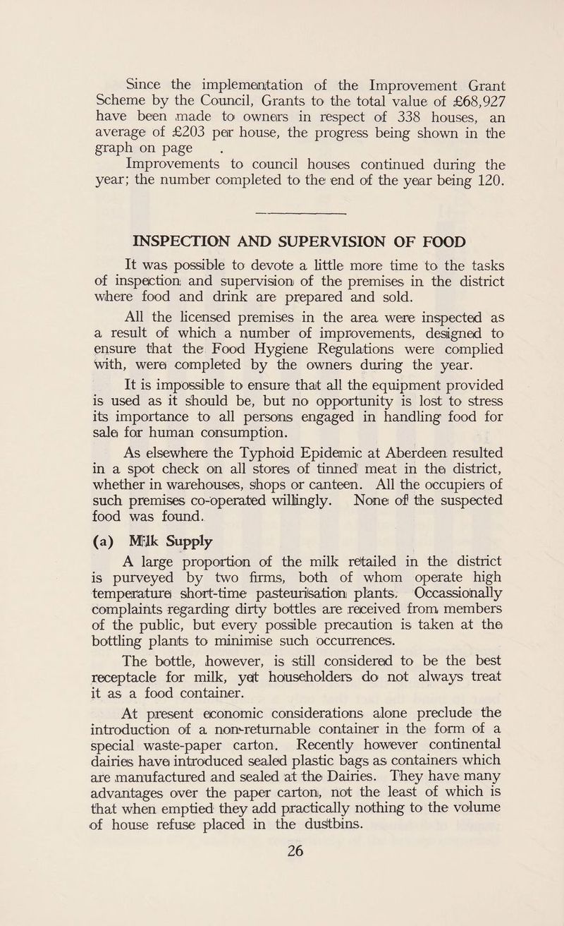 Since the implementation of the Improvement Grant Scheme by the Council, Grants to the total value of £68,927 have been made to owners in respect of 338 houses, an average of £203 per house, the progress being shown in the graph on page Improvements to council houses continued during the year; tire number completed to the end of the year being 120. INSPECTION AND SUPERVISION OF FOOD It was possible to devote a little more time to the tasks of inspection and supervision of the premises in the district where food and drink are prepared and sold. All the licensed premises in the area were inspected as a result of which a number of improvements, designed to ensure that the Food Hygiene Regulations were complied With, werei completed by the owners during the year. It is impossible to> ensure that all the equipment provided is used as it should be, but no opportunity is lost to stress its importance to all persons engaged in handling food for sale for human consumption. As elsewhere the Typhoid Epidemic at Aberdeen resulted in a spot check on all stores of tinned meat in the district, whether in warehouses, shops or canteen. All the occupiers of such premises co-operated willingly. None of the suspected food was found. (a) MTk Supply A large proportion of the milk retailed in the district is purveyed by two firms, both of whom operate high temperature short-time pasteurisation plants. Occassiohally complaints regarding dirty bottles are received from members of the public, but every possible precaution is taken at the bottling plants to minimise such occurrences. The bottle, however, is still considered to be the best receptacle for milk, yet householders do not always treat it as a food container. At present economic considerations alone preclude the introduction of a non-returnable container in the form of a special waste-paper carton. Recently however continental dairies have introduced sealed plastic bags as containers which are manufactured and sealed at the Dairies. They have many advantages over the paper carton, not the least of which is that when emptied they add practically nothing to the volume of house refuse placed in the dustbins.