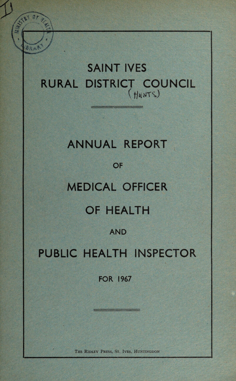 SAINT IVES RURAL DISTRICT COUNCIL ( fMTSj ANNUAL REPORT OF MEDICAL OFFICER OF HEALTH AND PUBLIC HEALTH INSPECTOR FOR 1967 The Ridley Press, St. Ives, Huntingdon