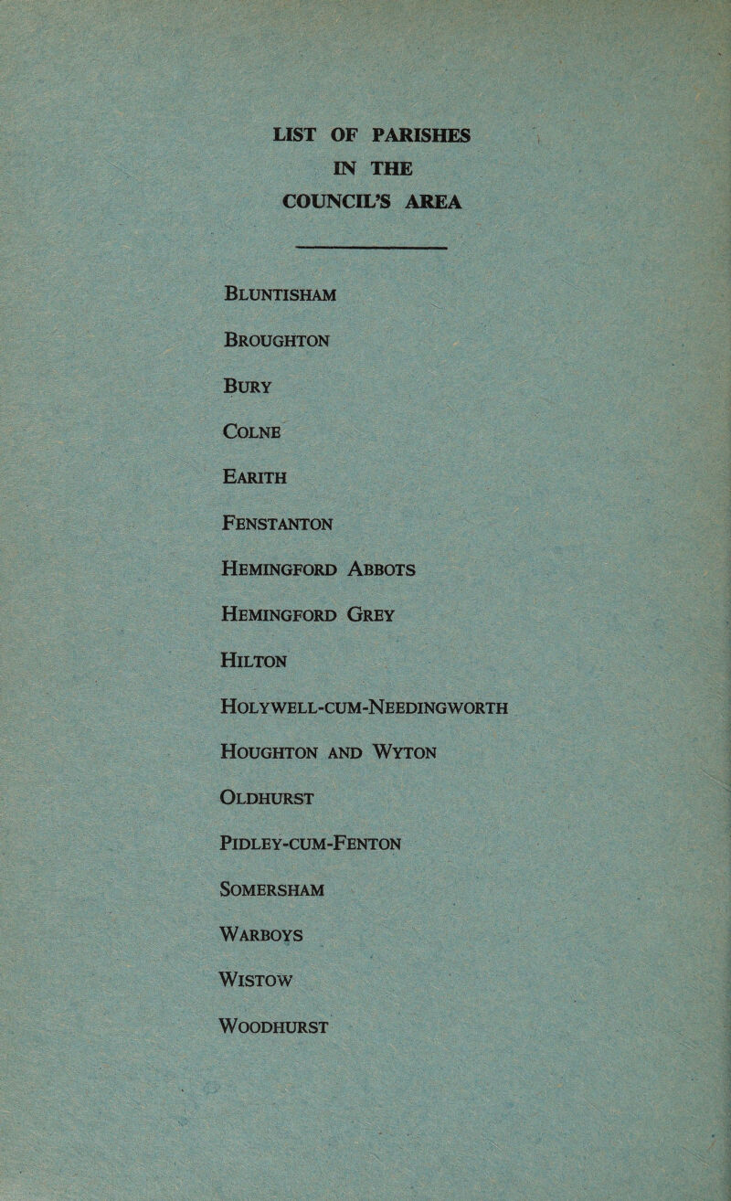 LIST OF PARISHES IN THE COUNCIL’S AREA Bluntisham Broughton Bury Colne Earith Fenstanton Hemingford Abbots Hemingford Grey Hilton Holywell-cum-Needingworth Houghton and Wyton Oldhurst Pidley-cum-Fenton SOMERSHAM Warboys WlSTOW WOODHURST