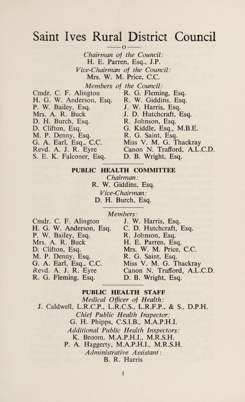 Saint Ives Rural District Council -O- Chairman of the Council: H. E. Parren, Esq., J.P. Vice-Chairman of the Council: Mrs. W. M. Price, CC. Members of the Council: Cmdr. C. F. Alington H. G. W. Anderson, Esq. P. W. Bailey, Esq. Mrs. A. R. Buck D. H. Burch, Esq. D. Clifton, Esq. M. P. Denny, Esq. G. A. Earl, Esq., C.C. Revd. A. J. R. Eyre S. E. K. Falconer, Esq. R. G. Fleming, Esq. R. W. Giddins, Esq. J. W. Harris, Esq. J. D. Hutchcraft, Esq. R. Johnson, Esq. G. Kiddle, Esq., M.B.E. R. G. Saint, Esq. Miss V. M. G. Thackray Canon N. Trafford, A.L.C.D. D. B. Wright, Esq. PUBLIC HEALTH COMMITTEE Chairman: R. W. Giddins, Esq. V ice-Chairman: D. H. Burch, Esq. Members: Cmdr. C. F. Alington H. G. W. Anderson, Esq. P. W. Bailey, Esq. Mrs. A. R. Buck D. Clifton, Esq. M. P. Denny, Esq. G. A. Earl, Esq., C.C. Revd. A. J. R. Eyre R. G. Fleming, Esq. J. W. Harris, Esq. C. D. Hutchcraft, Esq. R. Johnson, Esq. H. E. Parren, Esq. Mrs. W. M. Price, C.C. R. G. Saint, Esq. Miss V. M. G. Thackray Canon N. Trafford, A.L.C.D. D. B. Wright, Esq. PUBLIC HEALTH STAFF Medical Officer of Health: J. Caldwell, L.R.C.P., L.R.C.S., L.R.F.P., & S., D.P.H. Chief Public Health Inspector: G. H. Phipps, C.S.I.B., M.A.P.H.I. Additional Public Health Inspectors: K. Broom, M.A.P.H.I., M.R.S.H. P. A. Haggerty, M.A.P.H.I., M.R.S.H. Administrative Assistant: B. R. Harris ]